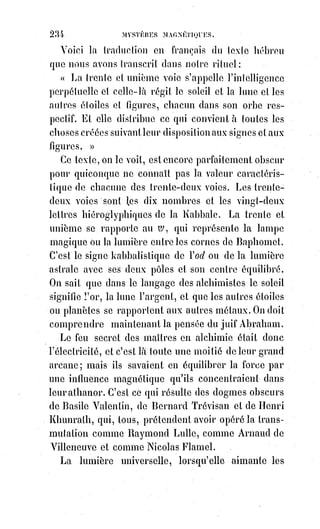 249
combiner des meurtres pour avoir le moyen de passer les nuits dans
d'ignobles orgies ou dans les frénésies du jeu, se vantait hautement d'avoir
vécu. Il appelait cela vivre ! Et il chantait un hymne à la guillotine qu'il
appelait sa belle fiancée ! Et le monde était plein d'imbéciles qui admiraient
ce scélérat ! Alfred de Musset, avant de s'éteindre dans l'ivresse, a gaspillé
l'un des premiers talents de son siècle dans des chants de froide ironie et de
dégoût universel ; le malheureux avait été maléficié par le respir d'une femme
profondément perverse, qui, après l'avoir tué, s'est accroupie comme une
goule sur son cadavre et en a déchiré le suaire. Nous demandions un jour à
un jeune écrivain de cette école ce que prouvait sa littérature. — Cela prouve,
nous a-t-il franchement et naïvement répondu, qu'il faut désespérer et
mourir. Quel apostolat et quelle doctrine ! Mais voilà les conclusions
nécessaires et rigoureuses de l'esprit de perversité. Aspirer sans cesse au
suicide, calomnier la vie et la nature, invoquer tous les jours la mort sans
pouvoir mourir, c'est l'enfer éternel, c'est le supplice de Satan, cet avatar
mythologique de l'esprit de perversité ; la vraie traduction en langue
française du mot grec diabolos, ou diable, c'est le pervers.
Voici un mystère dont les débauchés ne se doutent pas : C'est qu'on ne peut
jouir des plaisirs même matériels de la vie que par le sens moral. Le plaisir
c'est la musique des harmonies intérieures ; les sens n'en sont que les
instruments qui résonnent faux au contact d'une Âme dégradée.
Les$méchants ne peuvent rien sentir, parce qu'ils ne peuvent rien aimer :
Pour aimer, il faut être bon. Pour eux donc tout est vide, et il leur semble que
la nature est impuissante, parce qu'ils le sont eux-mêmes, ils doutent de tout
parce qu'ils ne savent rien, ils blasphèment tout parce qu'ils ne goûtent rien ;
s'ils caressent c'est pour flétrir, s'ils boivent c'est pour s'enivrer, s'ils dorment
c'est pour oublier, s'ils s'éveillent c'est pour s'ennuyer mortellement : Ainsi
vivra, ou plutôt, ainsi mourra tous les jours celui qui s'affranchit de toute loi
et de tout devoir pour se faire l'esclave de ses fantaisies. Le monde et
l'éternité même deviennent inutiles à celui qui se rend inutile au monde et à
l'éternité.
Notre volonté, en agissant directement sur notre médiateur plastique,
c'est-à-dire sur la portion de Lumière astrale qui s'est spécialisée en nous,
et$qui nous sert à l'assimilation et à la configuration des éléments nécessaires
à notre existence ; notre volonté, juste ou injuste, harmonieuse ou perverse,
configure le médiateur à son image et lui donne des aptitudes conformes à
nos attraits. Ainsi la monstruosité morale produit la laideur physique ; car le
médiateur astral, cet architecte intérieur de notre édifice corporel, le modifie
 