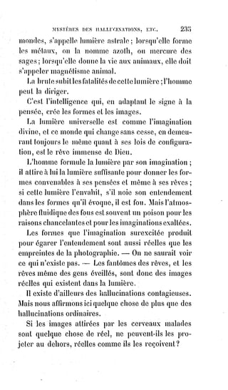250
sans cesse suivant nos besoins vrais ou factices. Il agrandit le ventre et
les$mâchoires du gourmand, pince les lèvres de l'avare, rend impudents(*) les
regards de la femme impure, et venimeux ceux de l'envieux et du malveillant.
Quand l'égoïsme a prévalu dans une Âme, le regard devient froid, les traits
durs ; l'harmonie des formes disparaît, et, suivant la spécialité absorbante ou
rayonnante de cet égoïsme, les membres se dessèchent ou s'embarrassent
d'un excessif embonpoint. La nature, en faisant de notre corps le portrait de
notre Âme, en a garanti la ressemblance à perpétuité, et le retouche
infatigablement.
Jolies femmes qui n'êtes pas bonnes, soyez sures de ne pas rester longtemps
belles. La beauté est une avance que la nature fait à la vertu : Si la vertu n'est
pas prête à l'échéance, la prêteuse reprendra impitoyablement son capital.
La perversité, en modifiant l'organisme dont elle détruit l'équilibre, crée en
même temps cette fatalité des besoins qui pousse à la destruction de
l'organisme même et à la mort. Moins le pervers jouit, plus il a soif de
jouissance. Le vin est comme de l'eau pour l'ivrogne, l'or fond dans les mains
du joueur ; Messalin(1*) se lasse sans être assouvie. La volupté qui leur
échappe se change pour eux en un long désir irrité.
Plus leurs excès sont homicides, plus il leur semble que la suprême félicité
approche... Encore une rasade de liqueur forte, encore un spasme, encore une
violence à la nature... Ah ! Enfin, voici le plaisir ! Voici la vie ... et leur désir,
au paroxysme de son insatiable faim s'éteint pour jamais dans la mort !
(*) Impudent : Qui est effronté, cynique, muni d’une insolence extrême.
(1*) Valeria Messalina fut la troisième épouse de l'Empereur romain Claude. Sa conduite
scandaleuse et son dévergondage sans borne finirent par provoquer sa perte. Soupçonnée de
comploter contre l'Empereur, elle fut sommairement exécutée en l’an 48.
[Idi ; Par contre prenez bien en considération que le travail dont il est fait mention ici, ce n’est
guère le travail que notre esprit conditionné considère dans sa forme esclavagiste dont nous-nous
sentons obligé d’effectuer la tâche. Non ! Ici l’on nous parle du travail à effectuer sur soi-même,
dans notre évolution de conscience, de reliance avec notre Âme, à notre Esprit Supérieur,
à$l’élévation de notre conscience multidimensionnelle, à la restructuration alchimique de nous-
mêmes en nous-mêmes, mais aussi de la radiance de nous-mêmes en projection sur les Êtres qui
nous environnes, un$rattachement à la conscience collective de l’Âme humain].
________________
 