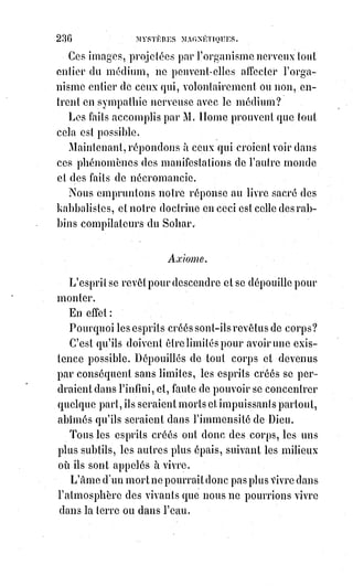 251
QUATRIEME PARTIE
LES GRANDS SECRETS PRATIQUES OU LES RÉALISATIONS DE LA SCIENCE
______
INTRODUCTION
Les hautes sciences de la Kabbale et de la magie promettent à l'homme une
puissance exceptionnelle, réelle, effective, réalisatrice, et on doit les regarder
comme vaines et mensongères si elles ne la lui donnent pas.
« Vous jugerez les docteurs à leurs œuvres », disait le maître suprême,
« et$cette règle de jugement est infaillible ».
Si vous voulez que je croie à ce que vous savez, montrez-moi ce que vous
faites.
Dieu, pour élever l'homme à l'émancipation morale, se cache de lui et lui
abandonne en quelque sorte le gouvernement du monde. Il se laisse deviner
par les grandeurs et les harmonies de la nature, afin que l'homme se
perfectionne progressivement en agrandissant toujours l'idée qu'il se fait de
son auteur.
L'homme ne connaît Dieu que par les noms qu'il donne à cet Être des Êtres et
ne le distingue que par les images qu'il essaye d'en tracer. Il est en quelque
manière ainsi le créateur de celui qui l'a créé. Il se croit le miroir de Dieu et,
en agrandissant indéfiniment son propre mirage, il croit pouvoir esquisser
dans l'espace infini l'ombre de celui qui est sans corps, sans ombre et sans
espace.
CRÉER DIEU, SE CRÉER SOI-MÊME, SE RENDRE INDÉPENDANT, IMPASSIBLE ET
IMMORTEL : Voilà certes un programme plus téméraire que le rêve de
Prométhée.
L'expression en est hardie jusqu'à l'impiété, la pensée ambitieuse jusqu'à la
démence. Eh bien, ce programme n'est paradoxal que dans la forme qui prête
à une fausse et sacrilège interprétation. Dans un sens il est parfaitement
raisonnable et la science des adeptes promet de le réaliser et de lui donner un
parfait accomplissement.
L'homme, en effet, se crée un Dieu conforme à sa propre intelligence et à sa
propre bonté, il ne peut élever son idéal plus haut que ne le lui permet son
développement moral. Le Dieu qu'il adore est toujours son propre reflet
agrandi. Concevoir ce que c'est que l'absolu en bonté et en justice c'est être
soi-même très juste et très bon.
 