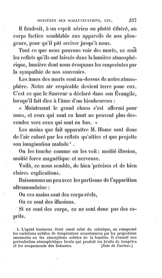 252
Les qualités de l'esprit, les qualités morales sont des richesses et les plus
grandes de toutes les richesses. Il faut les acquérir par la lutte et par le
travail. On nous objectera l'inégalité des aptitudes et les enfants qui naissent
avec une organisation plus parfaite. Mais nous devons croire que de telles
organisations sont les résultats d'un travail plus avancé de la nature, et que
les enfants qui en sont doués les ont acquises, sinon par leurs propres efforts,
au moins par les œuvres solidaires des Êtres humains auxquels leur existence
est liée. C'est un secret de la nature qui ne fait rien au hasard ; la propriété
des facultés intellectuelles plus développées, comme celle de l'argent et des
terres, constitue un droit imprescriptible de transmission et d'héritage.
Oui, l'homme est appelé à achever l'œuvre de son Créateur, et chacun de ses
instants employé par lui à se rendre meilleur ou à se perdre, est décisif pour
toute une éternité. C'est par la conquête d'une intelligence à jamais droite et
d'une volonté à jamais juste qu'il se constitue vivant pour la vie éternelle,
puisque rien ne survit à l'injustice et à l'erreur que la peine de leur désordre.
Comprendre le bien c'est le vouloir, et dans l'ordre de la justice, vouloir c'est
faire. Voilà pourquoi l'Évangile nous dit que les hommes seront jugés selon
leurs œuvres.
Nos œuvres nous font tellement ce que nous sommes que notre corps
même$reçoit, comme nous l'avons dit, de nos habitudes, la modification et
quelquefois le changement entier de sa forme.
Une forme conquise ou subie devient pour l'existence entière une providence
ou une fatalité. Ces figures étranges que les égyptiens donnaient aux
symboles humains de la divinité représentent les formes fatales.
Typhon, de par sa gueule de crocodile est condamné à dévorer sans cesse
pour remplir son ventre d'hippopotame.
Aussi est-il voué, par sa voracité et sa laideur, à la destruction éternelle.
L'homme peut tuer ou vivifier ses facultés par la négligence ou par l'abus.
Il$peut se créer des facultés nouvelles par le bon usage de celles qu'il a reçues
de la nature. On dit souvent que les affections ne se commandent pas, que la
foi n'est pas possible à tous, qu'on ne refait pas son caractère, et toutes ces
assertions ne sont vraies que pour les paresseux ou les pervers. On peut se
faire croyant, pieux, aimant, dévoué, lorsqu'on veut sincèrement l'être.
On$peut donner à son esprit le calme de la justesse comme à sa volonté la
toute-puissance de la justice. On peut régner dans le Ciel par la foi, et sur la
Terre par la science. L'homme qui sait commander à soi-même est Roi de
toute la nature.
 
