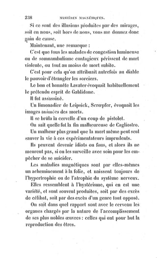253
Nous allons montrer, dans ce dernier livre, par quels moyens les vrais initiés
se sont rendus les maîtres de la vie en commandant à la douleur et à la mort ;
comment ils opèrent sur eux-mêmes et sur les autres les transformations de
Prothée(*) ; comment ils exercent la divination d'Apollonius(1*) ; comment ils
font l'or de Raymond Lulle et de Flamel ; comment ils procèdent pour
renouveler leur jeunesse, les secrets de Postel le Ressuscité et du fabuleux
Cagliostro. Nous allons dire enfin le dernier mot de la magie.
(*) Protée est, dans la mythologie grecque,
une$divinité marine, mentionnée en particulier par
Homère dans l’Odyssée comme « Vieillard de la
Mer$» et gardien des troupeaux de phoques de
Poséidon. Il est doté du don de prophétie et du
pouvoir de se métamorphoser. « Il représente à la
fois le feu magique dompté et le magicien lui-
même$». Il est la$matière primordiale (prôtogonos),
le réceptacle des$formes. Il n’est aucune des formes
en acte, mais$toutes en puissance. C'est le mercure
vulgaire ou universel des alchimistes.
(*) Apollonios de Perga, ou Apollonius de Perge, était un géomètre et
astronome grec du IIème siècle av. J.-C.. Il serait originaire de Pergé
(actuelle Aksu en Turquie). Il est considéré comme l'une des grandes
figures des mathématiques hellénistiques, qui englobe toutes les
mathématiques égyptiennes et babyloniennes. Et c'est des mathématiques
antiques grecques que viennent les fondements du raisonnement et de la
géométrie.
_________________
 