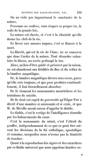 254
CHAPITRE PREMIER
DE LA TRANSFORMATION — LA BAGUETTE DE CIRCÉ
LE BAIN DE MÉDÉE — LA MAGIE VAINCUE PAR SES PROPRES ARMES
LE GRAND ARCANE DES JÉSUITES ET LE SECRET DE LEUR PUISSANCE
La Bible raconte que le Roi Nabuchodonosor(*), au plus haut point de sa
puissance et de son orgueil, fut tout à coup changé en bête.
Il s'enfuit dans les endroits sauvages, se mit à brouter l'herbe, laissa
croître£sa£barbe, ses cheveux et tout le poil de son corps, ainsi que ses
ongles, et£demeura en cet état pendant sept ans.
Dans notre Dogme et rituel de la haute magie, nous avons dit ce que nous
pensons des mystères de la lycanthropie(1*), ou de la métamorphose des
hommes en loups-garous.
(*) Nabuchodonosor II était le Roi de l'empire néo-
babylonien en 600 av. J.-C.. Il a régné sur le plus vaste
empire qu'ait dominé Babylone, ville où il a fait ériger de
nombreux monuments (dont la porte d'Ishtar et
Etemenanki, la Tour de Babel). On lui a imputé quelque
temps les jardins suspendus de Babylone, dont n'est visible
aucune trace.
Il est men-
tionné dans la
Bible hébraï-
que/l'Ancien
Testament,
notamment
comme
destructeur
du Temple de
Salomon.
(1*) Un lycanthrope, plus connu en français sous le nom de loup-garou, est, dans les mythologies,
les légendes et les folklores principalement issus de la civilisation européenne, un humain
qui$a$la$capacité de se transformer, partiellement ou complètement, en loup ou en créature
anthropomorphe proche du loup.
Cette transformation peut être due à plusieurs causes, comme une malédiction ou un rituel
volontaire, un pacte satanique, et plus récemment la morsure d’un loup ou d’un autre lycanthrope.
Elle se déclenche généralement durant la nuit et à chaque pleine Lune, condamnant le lycanthrope
à errer sous forme de loup jusqu’au matin.
 