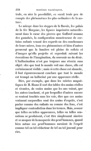 255
Tout le monde connaît la fable de Circé(*) et en comprend l'allégorie.
L'ascendant fatal d'une personne sur une autre est la véritable baguette de
Circé.
On sait que presque toutes les physionomies humaines portent quelque
ressemblance d'un animal, c'est-à-dire la signature d'un instinct spécialisé.
Or, les instincts sont balancés par les instincts contraires et dominés par des
instincts plus forts.
Pour dominer les moutons, le chien exploite la peur du loup.
Si vous êtes chien, et si vous voulez qu'une jolie petite chatte vous aime,
vous$n'avez qu'un moyen à prendre : C'est de vous métamorphoser en chat.
Mais comment ? Par l'observation, l'imitation et l'imagination. Nous pensons
qu'on entend ici notre langage figuré, et nous recommandons cette révélation
à tous les magnétistes : C'est là le plus profond de tous les secrets de leur art.
En voici la formule en termes techniques : « Polariser sa propre lumière animale,
en antagonisme équilibré avec un pôle contraire ».
Ou bien : Concentrer en soi les spécialités absorbantes pour diriger les
rayonnantes vers un foyer absorbant ; et vice versa.
Ce gouvernement de notre polarisation magnétique peut se faire à l'aide des
formes animales dont nous avons parlé, et qui serviront à fixer l'imagination.
Donnons un exemple : Vous voulez agir magnétiquement sur une personne
polarisée comme vous, ce que vous pourrez savoir au premier contact,
si$vous êtes magnétiseur ; seulement, elle est un peu moins forte que vous :
C'est une souris, vous êtes un rat. Faites-vous chat, et vous la prendrez.
(*) Circé est, dans la mythologie grecque, une magicienne
très puissante, qualifiée par Homère de « particulièrement
experte en de multiples drogues ou poisons, propres à
opérer des métamorphoses ». Elle est connue tantôt comme
une sorcière, tantôt comme une enchanteresse.
Fille d’Hélios (le Soleil), elle est considérée par Homère,
Hésiode et Cicéron comme une Déesse à part entière,
de$par sa naissance, ce qui ne semble pas avoir été le cas
du reste de sa parentèle (lien de parenté).
Dans un des admirables contes qu'il n'a pas
inventés, mais qu'il a racontés mieux que
personne, Perrault(*) met en scène un maître
chat qui, par ses ruses, engage un ogre à se
métamorphoser en souris ; et la chose n'est
 