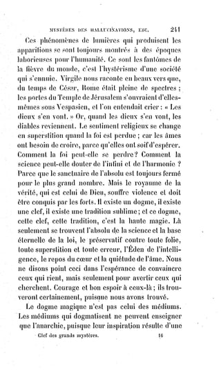 256
pas sitôt faite, que la souris est croquée par le chat. Les contes de la mère
l'Oie seraient-ils, comme l'Ane d'or d'Apulée, de véritables légendes
magiques, et cacheraient-ils, sous des apparences puériles, les formidables
secrets de la science ?
On sait que les magnétiseurs donnent à l'eau pure, par la seule imposition
des mains, c'est-à-dire de leur volonté exprimée par un signe, les propriétés
et la saveur du vin, des liqueurs et de tous les médicaments possibles.
On sait aussi que les dompteurs d'animaux féroces subjuguent les lions en se
faisant eux-mêmes mentalement et magnétiquement plus forts et plus
farouches que les lions.
Jules Gérard, l'intrépide tueur des lions d'Afrique, serait dévoré s'il avait
peur. Mais, pour n'avoir pas peur d'un lion, il faut par un effort
d'imagination et de volonté, se faire plus fort et plus sauvage que cet animal
lui-même ; il faut se dire : « C'est moi qui suis le lion, et cette bête devant moi
n'est qu'un chien qui doit avoir peur ».
Fourier avait rêvé les antilions ; Jules Gérard a réalisé cette chimère du rêveur
phalanstérien(1*).
Mais pour ne pas craindre les lions, il suffit d'être un homme de cœur et
d'avoir des armes, dira-t-on.
— Non, cela ne suffit pas. Il faut savoir son lion par cœur, pour ainsi dire,
calculer les élans de l'animal, deviner ses ruses, déjouer ses griffes, prévoir
ses mouvements, être en un mot passé maître au métier de lion, comme dirait
le bon La Fontaine.
Les animaux sont les symboles vivants des instincts et des passions des
hommes. Si vous rendez un homme craintif, vous le changez en lièvre ;
si,$au$contraire, vous le poussez à la férocité vous en faites un tigre.
(*) Charles Perrault était un homme de lettres français,
célèbre pour ses Contes de la mère l’Oie. Auteur de textes
religieux, chef de file des Modernes dans la Querelle des
Anciens et des Modernes, Charles Perrault est l'un des
grands auteurs du XVIIème siècle. L'essentiel de son travail
consiste en la collecte et la retranscription de contes issus
de la tradition orale française. Il est l'un des formalisateurs
du genre littéraire écrit du conte merveilleux.
(1*) Phalanstérien : Relatif au phalanstère issu de la
communauté imaginée par Fourier afin de parvenir à la
dernière étape de l’industrie sociétaire.
 