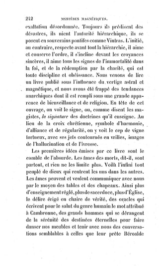 257
La baguette de Circé, c'est la puissante fascinatrice de la femme ; et les
compagnons d'Ulysse(*) changés en pourceaux ne sont pas une histoire
uniquement de ce temps-là.
Mais aucune métamorphose ne s'opère sans destruction.
Pour changer un épervier en colombe, il faut le tuer d'abord, puis le couper
en morceaux, de manière à détruire jusqu'au moindre vestige de sa première
forme, puis le faire bouillir dans le bain magique de Médée.
Voyez comment les hiérophantes modernes procèdent pour accomplir la
régénération humaine ; comment, par exemple, on s'y prend dans la religion
catholique pour changer en un stoïque missionnaire de la compagnie de Jésus
un homme plus ou moins faible et passionné.
Là est le grand secret de cet ordre vénérable et terrible, toujours méconnu,
souvent calomnié et toujours souverain.
Lisez attentivement le livre intitulé les Exercices de Saint-Ignace(*), et voyez
avec quelle magique puissance cet homme de génie opère la réalisation de la
foi.
(*) Ulysse est l'un des héros les plus célèbres de la
mythologie grecque. Roi d'Ithaque, il est renommé pour
sa mètis, cette « intelligence rusée » qui rend son conseil
très apprécié dans la guerre de Troie à laquelle il
participe. C'est encore par la mètis qu'il se distingue dans
le long périple qu'il connaît au retour de Troie, chanté par
Homère dans son Odyssée.
(1*) Íñigo López de Loyola, francisé en Ignace de Loyola,
fondateur et premier Supérieur général de la Compagnie
de Jésus, les jésuites — en latin abrégé 'SJ' pour Societas
Jesu — congrégation catholique reconnue par le pape Paul
III en 1540,
et$qui prit une
importance
considérable
dans la réaction
de l'Église
catholique
romaine aux
XVI et XVIIème
siècles, face à
l'ébranlement causé par la Réforme protestante.
 