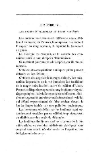 259
CHAPITRE II
COMMENT ON PEUT CONSERVER ET RENOUVELER LA JEUNESSE
LES SECRETS DE CAGLIOSTRO
LA POSSIBILITÉ DE LA RÉSURRECTION
EXEMPLE DE GUILLAUME POSTEL DIT LE RESSUSCITÉ
D'UN OUVRIER THAUMATURGE, ETC.
On sait qu'une vie sobre, modérément laborieuse et parfaitement régulière
prolonge ordinairement l'existence. Mais c'est peu de chose, a notre avis,
que$la prolongation de la vieillesse, et l'on a droit de demander à la science
que nous professons d'autres privilèges et d'autres secrets.
Être longtemps jeune, ou même le redevenir, voilà ce qui paraîtrait avec
raison désirable et précieux à la plupart des hommes. Est-ce possible ?
C'est$ce que nous allons examiner.
Le fameux comte de Saint-Germain(*) est mort, nous n'en doutons point ;
mais$on ne l'a jamais vu vieillir.
Il paraissait toujours quarante ans, et à l'époque de sa grande célébrité,
il$prétendait en avoir plus de quatre-vingts.
Ninon de l'Enclos, parvenue à un grand âge, était encore une femme jeune,
jolie et séduisante. Elle est morte sans avoir vieilli.
Desbarrolles, le célèbre chiromancien, est depuis
longtemps pour tout le monde un homme de trente-
cinq ans. Son acte de naissance dirait autre chose,
s'il osait se montrer ; mais personne ne le croirait.
(*) Le comte de Saint-Germain est un aventurier du XVIIIème siècle.
Il est un alchimiste du Grand Œuvre qui prétendait avoir
beaucoup de pouvoirs. Le lien de l'image vous conduira à un
article qui mentionne sa présence dans notre époque.
 