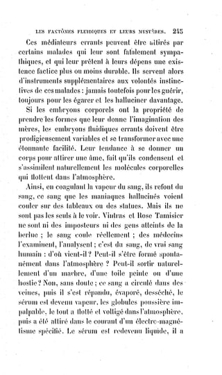 260
Cagliostro a toujours été vu au même âge, et prétendait posséder non
seulement un élixir qui rendait aux vieillards, pour un instant, toute la
vigueur de la jeunesse, mais il se flattait aussi d'opérer la régénération
physique par des moyens que nous avons détaillés et analysés dans notre
Histoire de la magie.
Cagliostro et le comte de Saint-Germain attribuaient la conservation de
leur$jeunesse à l'existence et à l'usage de la médecine universelle, cherchée
inutilement par tant de souffleurs et d'alchimistes.
Un initié du XVIème siècle, le bon et savant Guillaume Postel, ne prétendait
pas posséder le Grand Arcane de la philosophie hermétique ; et pourtant,
après avoir été vu vieux et cassé, on le revit avec un teint vermeil et sans
rides, une barbe et des cheveux noirs, un corps agile et vigoureux.
Ses$ennemis prétendirent qu'il se fardait(*) et qu'il se teignait les cheveux ;
car$il faut bien aux moqueurs et aux faux savants une explication quelconque
des phénomènes qu'ils ne comprennent pas.
Le grand moyen magique pour conserver la jeunesse du corps, c'est
d'empêcher l'Âme de vieillir en lui conservant précieusement cette fraîcheur
originelle de sentiments et de pensées que le monde corrompu nomme des
illusions, et que nous appellerons les mirages primitifs de la vérité éternelle.
Croire au bonheur sur la Terre, croire à l'amitié, croire à l'amour, croire à une
Providence maternelle qui compte tous nos pas et récompensera toutes nos
larmes, c'est être parfaitement dupe, dira le monde corrompu ; et il ne voit
pas que la dupe, c'est lui, qui se croit fort en se privant de toutes les délices
de l'Âme.
Croire au bien dans l'ordre moral, c'est posséder le bien : Et c'est pour cela
que le Sauveur du monde promettait le royaume du Ciel à ceux qui se
rendraient semblables aux petits enfants. Qu'est-ce que l'enfance ?
C'est l'âge de la foi. L'enfant ne sait rien encore de la vie ; aussi rayonne-t-il
d'immortalité confiante.
Est-ce lui qui pourrait douter du dévouement, de la tendresse, de l'amitié,
de$l'amour, de la Providence lorsqu'il est dans les bras de sa mère ?
Faites-vous enfants de cœur et vous resterez jeunes de corps.
Les réalités de Dieu et de la nature surpassent infiniment en beauté et en
bonté toutes les imaginations des hommes. Aussi les blasés sont-ils des gens
qui n'ont jamais su être heureux ; et les désillusionnés prouvent, par leurs
dégoûts, qu'ils n'ont bu qu'à des sources bourbeuses. Pour jouir des plaisirs
même sensuels de la vie, il faut avoir le sens moral ; et ceux qui calomnient
l'existence en ont certainement abusé.
(*) Farder : Se mettre du far (maquillage) sur le visage.
 