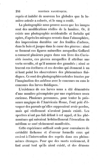 261
La haute magie, comme nous l'avons prouvé, ramène l'homme aux lois de la
morale la plus pure. « Vel sanctum invenit, vel sanctum facit »(1), a dit un adepte
; car elle nous fait comprendre que, pour être heureux même en ce monde,
il$faut être saint.
Être saint ! Voilà qui est facile à dire ; mais comment se donner la foi
lorsqu'on ne croit plus ? Comment retrouver le goût de la vertu dans un cœur
affadi par le vice ?
— Il s'agit ici d'avoir recours aux quatre verbes de la science : Savoir, oser,
vouloir et se taire.
Il faut imposer silence aux dégoûts, étudier le devoir et commencer par le
pratiquer comme si on l'aimait.
Vous êtes incrédule, par exemple, et vous voudriez vous faire chrétien.
Faites les exercices d'un chrétien. Priez régulièrement, en vous servant des
formules chrétiennes ; approchez-vous des sacrements en supposant la foi,
et$la foi viendra. C'est là le secret des jésuites contenu dans les exercices
spirituels de Saint-Ignace.
Par des exercices analogues, un sot, s'il le voulait avec persévérance,
deviendrait un homme d'esprit.
En changeant les habitudes de l'Âme, on change certainement celles du corps
: Nous l'avons déjà dit, et nous avons expliqué comment.
Ce qui contribue surtout à nous vieillir en nous enlaidissant, ce sont les
pensées haineuses et amères, ce sont les jugements défavorables que nous
portons des autres, ce sont nos colères d'orgueil repoussé et de passions mal
satisfaites. Une philosophie bienveillante et douce nous éviterait tous ces
maux.
[Idi ; En ces termes, je marque un arrêt de réflexion : Aujourd'hui, dans beaucoup de formules,
l'on$nous prétend qu'il ne faut pas juger les autres ou soi-même pour des raisons x ou y, mais cette
formulation est incorrecte. L'on nous dit aussi, et le Maître le disait lui-même : « Vous serez jugez à
la mesure avec laquelle vous jugez vous-mêmes ! ». Nous faisons alors rapidement le lien avec ce
que nous dit l'auteur, d'une corollaire(**) tacite qui a, avec évidence, démontrée qu'il faut juger
avec droiture et justesse, dans une forme de détachement et de positivisme afin que le reflet de ce
jugement ne devienne pas méphitique(*1*)].
(**) Corollaire : Conséquence certaine d'un fait résultant inévitablement d'un autre fait déjà
démontré.
(*1*) Méphitique : Qui est toxique, qui sent mauvais.
1. Elle s'allie à la sainteté et la donne même à ceux qui ne l'ont pas. Ou se trouve saints, ou se fait
l'Esprit-Saint.
 