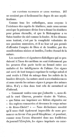262
Si nous fermions les yeux sur les défauts du prochain, en ne tenant compte
que des bonnes qualités, nous trouverions du bien et de la bienveillance
partout.
L'homme le plus pervers a ses bons côtés et s'adoucit lorsqu'on sait le
prendre. Si vous n'aviez rien de commun avec les vices des hommes, vous ne
les apercevriez même pas. L'amitié et les dévouements qu'elle inspire se
trouvent jusque dans les prisons et dans les bagnes. L'horrible Lacenaire
rendait fidèlement l'argent qu'on lui avait prêté, et fit plusieurs fois des actes
de générosité et de bienfaisance. Je ne doute pas qu'il n'y ait eu dans la vie
criminelle de Cartouche et de Mandrin des traits de vertu à tirer les larmes
des yeux.
Il n'y a jamais eu personne d'absolument méchant ni d'absolument bon.
«$Personne n'est bon, si ce n'est Dieu », a dit le meilleur des Maîtres.
Ce que nous prenons chez nous pour le zèle de la vertu n'est souvent qu'un
secret amour-propre dominateur, une jalousie dissimulée et un instinct
orgueilleux de contradiction. « Quand nous voyons des désordres manifestes
et des pécheurs scandaleux », disent les auteurs de la théologie mystique,
« croyons que Dieu les soumet à de plus grandes épreuves que nous,
que$certainement, ou du moins très probablement, nous ne les valons pas,
et$que nous ferions bien pis(*) à leur place ».
La paix ! La paix ! Tel est le bien suprême de l'Âme, et c'est pour nous donner
ce bien que le Christ est venu au monde.
« Gloire à Dieu dans les hauteurs, et paix sur la Terre aux hommes qui
veulent le bien ! ». Ont crié les Esprits du Ciel quand le Sauveur venait de
naître.
Les anciens pères du christianisme comptaient un huitième péché capital :
C'était la tristesse.
En effet le repentir même pour le vrai chrétien n'est pas une tristesse,
c'est$une consolation, c'est une joie et un triomphe. « Je voulais le mal et je ne
le veux plus, j'étais mort et je suis vivant. Le père de l'enfant prodigue a tué le
veau gras parce que son fils est revenu, que peut faire l'enfant prodigue ?
Pleurer, un peu de confusion, mais surtout de joie ! ».
Il n'y a qu'une chose triste au monde, c'est la folie et le péché. Dès que nous
sommes délivrés, rions et poussons des cris de joie, car nous sommes sauvés
et tous les morts qui nous aiment se réjouissent dans le Ciel !
Nous portons tous en nous un principe de mort et un principe d'immortalité.
La mort c'est la bête et la bête produit toujours la bêtise. Dieu n'aime pas les
sots, car son Esprit divin se nomme l'Esprit d'intelligence.
(*) Pis : Plus mal, plus mauvais, ou pire.
 