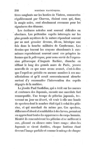 263
La bêtise s'expie par la douleur et l'esclavage.
Le bâton est fait pour les bêtes.
Une souffrance est toujours un avertissement, tant pis pour qui ne sait pas
comprendre. Quand la nature tire la corde, c'est que nous marchons de
travers, quand elle frappe, c'est que le danger presse. Malheur alors à qui ne
réfléchit pas !
Quand nous sommes mûrs pour la mort, nous quittons la vie sans regret,
et$rien ne nous y ferait reprendre ; mais quand la mort est prématurée, l'Âme
regrette la vie, et un thaumaturge habile pourrait la rappeler dans son corps.
Les livres sacrés nous indiquent le procédé qu'il faut alors mettre en usage.
Le prophète Élie et l'apôtre Saint-Paul les ont employés avec succès.
Il s'agit de magnétiser le défunt en posant les pieds sur ses pieds, les mains
sur ses mains, la bouche sur sa bouche, puis de réunir toute sa volonté et
d'appeler longuement à soi l'Âme échappée avec toutes les bienveillances et
toutes les caresses mentales dont on est capable(1). Si l'opérateur inspire à
l'Âme défunte beaucoup d'affection ou un grand respect, si dans la pensée
qu'il lui communique magnétiquement le thaumaturge peut lui persuader
que la vie lui est encore nécessaire, et que des jours heureux lui sont encore
promis ici-bas, elle reviendra certainement, et pour les hommes de science
vulgaire la mort apparente n'aura été qu'une léthargie.
C'est après une léthargie semblable que Guillaume Postel, rappelé à la vie par
les soins de la mère Jeanne, reparut avec une jeunesse nouvelle et ne s'appela
plus que Postel le Ressuscité, Postellus restitutus.
En l'année 1799 il y avait au faubourg Saint-Antoine, à Paris, un maréchal-
ferrant qui se donnait pour un adepte de la science hermétique, il se nommait
Leriche et passait pour avoir opéré par la médecine universelle des cures
miraculeuses, voire même des résurrections. Une danseuse de l'Opéra qui
croyait en lui vint un jour le chercher toute en larmes et lui dit que son amant
venait de mourir. Le sieur Leriche sort avec elle et vient à la maison
mortuaire. Comme il y entrait une personne qui en sortait lui dit :
« Il est inutile que vous montiez, il est mort depuis six heures ».
« N'importe », dit le maréchal-ferrant, « puisque je suis venu, je le verrai ».
Il$monte, trouve un cadavre glacé dans toutes ses parties, excepté au creux
de l'estomac où il croit sentir encore un peu de chaleur. Il fait faire un grand
feu, opère des frictions sur tout le corps avec des serviettes chaudes, le frotte
de médecine universelle délayée(*) dans de l'esprit de vin (sa prétendue
médecine universelle devait être une poudre mercurielle analogue au kermès
des pharmacies), pendant ce temps la maîtresse du défunt pleurait et le
 