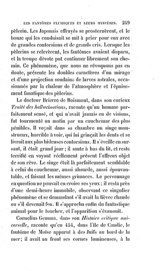 264
rappelait à la vie avec les plus tendres paroles. Après une heure et demie de
pareils soins, Leriche présenta un miroir devant le visage du patient et trouva
la glace légèrement ternie. Les soins redoublèrent et bientôt il y eut un signe
de vie plus marqué ; on le mit alors dans un lit bien chauffé et peu d'heures
après il était entièrement revenu à la vie. Ce ressuscité se nommait Candy,
il$vécut depuis sans être jamais malade. En 1845, il vivait encore et demeurait
place du Chevalier-du-Guet, n° 6. Il racontait sa résurrection à qui voulait
l'entendre, et prêtait à rire aux médecins et aux prud'hommes de son quartier.
Le bonhomme s'en consolait à la manière de Galilée et leur répondait : « Oh !
Riez tant qu'il vous plaira. Tout ce que je sais, c'est que le médecin des morts
était venu, que l'inhumation était permise, que dix-huit heures plus tard on
m'enterrait et que me voici ».
(*) Délayer : Diluer une substance dans un liquide.
1. [Idi ; Il y faut surtout et impérativement les caresses et els joies du cœur aussi, car c’est la porte
principale de la résurrection].
________________
 