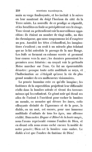 265
CHAPITRE III
LA GRAND ARCANE DE LA MORT
Nous-nous attristons souvent en pensant que la plus belle vie doit finir,
et$l'approche de ce terrible inconnu qu'on nomme la mort nous dégoûte de
toutes les joies de l'existence.
Pourquoi naître, s'il faut vivre si peu ? Pourquoi élever avec tant de soins des
enfants qui mourront ?
Voilà ce que demande l'ignorance humaine dans ses doutes les plus fréquents
et les plus tristes.
Voilà aussi ce que peut vaguement se demander l'embryon humain aux
approches de cette naissance qui va le jeter dans un monde inconnu, en le
dépouillant de son enveloppe préservatrice. Étudions le mystère de la
naissance et nous aurons la clef du Grand Arcane de la mort.
Jeté par les lois de la nature dans le sein d'une femme, l'Esprit incarné s'y
éveille lentement et se crée avec effort des organes indispensables plus tard,
mais qui, à mesure qu'ils croissent, augmentent son malaise dans sa situation
présente. Le temps le plus heureux de la vie de l'embryon est celui où, sous la
simple forme d'une crysalide, il étend autour de lui la membrane qui lui sert
d'asile et qui nage avec lui dans un fluide nourricier et conservateur. Alors il
est libre et impassible, il vit de la vie universelle et reçoit l'empreinte des
souvenirs de la nature, qui détermineront plus tard la configuration de son
corps et la forme des traits de son visage. Cet âge heureux pourrait s'appeler
l'enfance de l'embryonnat.
Vient ensuite l'adolescence embryonnaire, la forme humaine devient distincte
et le sexe se détermine, un mouvement s'opère dans l'œuf maternel semblable
aux vagues rêveries de l'âge qui succède à l'enfance. Le placenta, qui est le
corps extérieur et réel du fœtus, sent germer en lui quelque chose d'inconnu
qui déjà tend à s'échapper en le brisant. L'enfant alors entre plus
distinctement dans la vie des rêves, son cerveau renversé comme un miroir
de celui de sa mère en reproduit avec tant de force les imaginations, qu'il en
communique la forme à ses propres membres. Sa mère est pour lui alors ce
que Dieu est pour nous, c'est une providence inconnue, invisible, à laquelle il
aspire au point de s'identifier à tout ce qu'elle admire.
 