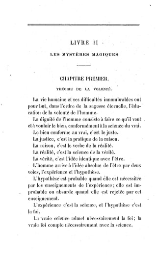 267
Ces larves craignent la lumière, surtout la lumière des Esprits. Un éclair
d'intelligence suffit pour les foudroyer et les précipiter dans cette mer morte
qu'il ne faut pas confondre avec le lac Asphallite en Palestine. Tout ce que
nous révélons ici appartient à la tradition hypothétique des voyants et ne
peut s'affirmer devant la science qu'au nom de cette philosophie
exceptionnelle que Paracelse appelait la philosophie de sagacité, philosophia
sagax.
______________
 