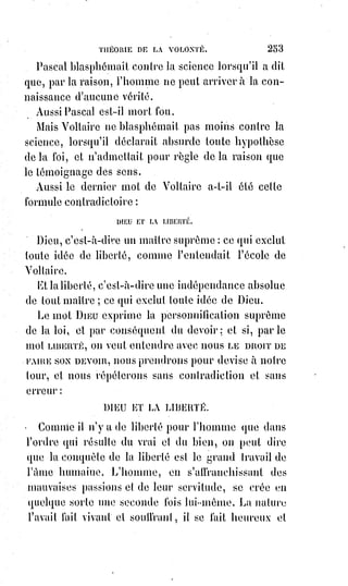 268
CHAPITRE IV
LE GRAND ARCANE DES ARCANES
Le Grand Arcane, c'est-à-dire le secret indicible et inexplicable, c'est la
science absolue du bien et du mal.
« Lorsque vous aurez mangé du fruit de cet arbre, vous serez comme des
dieux », dit le serpent.
« Si vous en mangez, vous mourrez », répond la sagesse divine.
Ainsi le bien et le mal fructifient sur un même arbre et sortent d'une même
racine.
Le bien personnifié, c'est Dieu.
Le mal personnifié, c'est le diable.
Savoir le secret ou la science de Dieu, c'est être Dieu.
Savoir le secret ou la science du diable, c'est être le diable.
Vouloir être à la fois Dieu et diable, c'est absorber en soi l'antinomie(*) la plus
absolue, les deux forces contraires les plus tendues ; c'est vouloir renfermer
un antagonisme infini.
C'est boire un poison qui éteindrait les soleils et qui consumerait des mondes.
C'est prendre la robe dévorante de Déjanire(1*).
(*) Antinomie : Contradiction, opposition totale entre deux idées, concepts, principes.
(1*) Déjanire est, dans la
mythologie grecque, la dernière
épouse mortelle d'Héraclès.
Pour la conquérir, ce dernier
doit se mesurer à un rival,
Achéloüs, le dieu-fleuve, qui se
transforme en vain en taureau
pour l'affronter : Héraclès le
terrasse et lui arrache une de ses
cornes. Puis pour traverser le
fleuve Événos, ils croisent le
centaure Nessos qui propose de
prendre Déjanire sur son dos
pour la faire traverser, lui
évitant de se mouiller ainsi,
Héraclès alors traversa, et
arriver sur la berge voisine
entendit sa femme crier, dont le
centaure voulait abuser, il lui alors tira alors une flèche.
 