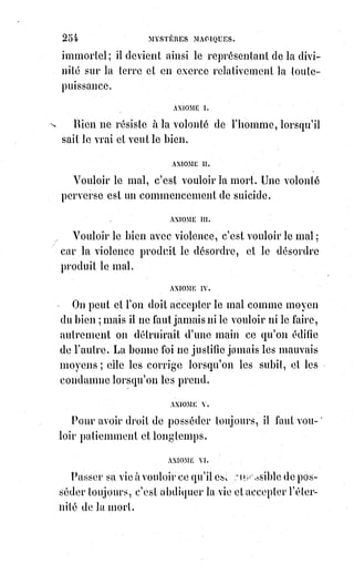 269
C'est se vouer à la plus prompte et à la plus terrible de toutes les morts.
Malheur à qui veut trop savoir ! Car si la science excessive et téméraire ne le
tue pas, elle le rendra fou !
Premier Pantacle, l'étoile blanche.
[Dieu est Ihrhahih]
L'étoile des Trois Mages.
Manger du fruit de l'arbre de la science du bien et du mal, c'est associer le
mal au bien et les assimiler l'un à l'autre.
C'est couvrir du masque de Typhon le visage rayonnant d'Osiris.
C'est soulever le voile sacré d'Isis(*), c'est profaner le sanctuaire.
 