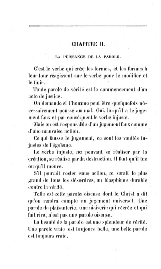 273
ÉPILOGUE
_____
Grâces vous soient rendues mon Dieu, parce que vous m'avez appelé à cette
admirable Lumière. Vous êtes l'Intelligence Suprême et la Vie absolue de ces
nombres et de ces forces qui vous obéissent pour peupler l'infini d'une
création inépuisable. Les mathématiques vous prouvent, les harmonies vous
chantent, les formes passent et vous adorent !
Abraham vous a connu, Hermès vous a deviné, Pythagore(*) a calculé vos
mouvements, Platon aspirait à vous par tous les rêves de son génie ; mais un
seul initiateur, un seul sage vous a fait voir aux enfants de la Terre, un seul a
pu dire de vous : « Mon père et moi nous ne sommes qu'un » ; gloire soit
donc à lui, puisque toute sa gloire est à vous !
Père, vous le savez, celui qui écrit ces lignes a beaucoup lutté et beaucoup
souffert ; il a enduré la pauvreté, la calomnie, la proscription haineuse,
la$prison, l'abandon de ceux qu'il aimait, et jamais cependant il ne s'est
trouvé malheureux, parce qu'il lui restait pour consolation la vérité et la
justice !
Vous êtes seul Saint, Dieu des cœurs vrais et des Âmes justes, et vous savez si
jamais j'ai cru être pur devant-vous ; j'ai été comme tous les hommes le jouet
des passions humaines, puis je les ai vaincues, ou plutôt vous les avez
vaincues en moi, et vous m'avez donné pour m'y reposer la paix profonde de
ceux qui ne cherchent et n'ambitionnent que vous.
(*) Pythagore était un réformateur religieux et
philosophe présocratique. Il aurait été également
mathématicien et scientifique selon une tradition
tardive. Le nom de Pythagore ou Pyth-agore
(Pythagoras, en grec), étymologiquement « celui qui a
été annoncé par la Pythie », découle de l'annonce de sa
naissance faite à son père lors d'un voyage à Delphes.
Hérodote le mentionne comme « l'un des plus grands
esprits de la Grèce ».
 