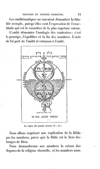 28
La haute conception de l'homme-Dieu correspond à la création d'Adam, et le
christianisme, semblable aux premiers jours de l'homme typique dans le
paradis terrestre, n'a été qu'une aspiration et un veuvage.
Nous attendons le culte de l'épouse et de la mère, nous aspirons aux noces de
l'alliance nouvelle.
Alors les pauvres, les aveugles, tous les proscrits du vieux monde seront
conviés au festin et recevront une robe nuptiale ; et ils se regarderont les uns
les autres avec une grande douceur et un ineffable sourire, parce qu'ils auront
pleuré longtemps.
IV. LE QUATERNAIRE.
Le quaternaire est le nombre de la force. C'est le ternaire complété par son
produit, c'est l'unité rebelle réconciliée à la trinité souveraine.
Dans la fougue première de la vie, l'homme ayant oublié sa mère ne comprit
plus Dieu que comme un père inflexible et jaloux.
Le sombre Saturne, armé de sa faux parricide(*), se mis à dévorer ses enfants.
Jupiter(1*) eut des sourcils qui ébranlaient l'Olympe, et Jéhovah(2*) des
tonnerres qui assourdissaient les solitudes du Sinaï.
Et pourtant le père des hommes, ivre parfois comme Noé, laissait apercevoir
au monde les mystères de la vie.
Psyché, divinisée par ses tourments, devenait l'épouse de l'Amour ; Adonis(3*)
ressuscité retrouvait Vénus(4*) dans l'Olympe ; Job(5*), victorieux du mal,
retrouvait plus qu'il n'avait perdu.
(*) Parricide : Personne qui attente à la vie de très proches parents, ou de son souverain, qui tue son
père ou sa mère ou l’un de ses ascendants.
(1*) Jupiter est le Dieu romain qui gouverne la Terre et le Ciel, ainsi que tous les Êtres vivants s'y
trouvant. Il est aussi le maître des autres Dieux. Il a pour attributs l'aigle et le Foudre.
Il est assimilé à Zeus chez les Grecs et à Dyaus Pitar, parfois Shiva, chez les Hindous.
(2*) Présenté comme le « nom propre » de Dieu dans le judaïsme, « YHWH » est désigné comme
«$le Tétragramme », avec une majuscule. Certaines traductions bibliques l’ont parfois transcrit par
« Yahvé », « Yahweh » ou « Jéhovah ». Depuis le pontificat de Benoît XVI, l’Église catholique
préconise, entre autres par respect pour les juifs, de ne plus prononcer « Yahvé » mais d'employer à
la place l'expression « le Seigneur ». Dans leurs prières ou pendant la lecture de la Torah, les juifs le
remplacent par « Adonaï », dont la traduction courante est « mon Seigneur ».
[Qui est-il vraiment !? C'est à vous de le découvrir...].
 