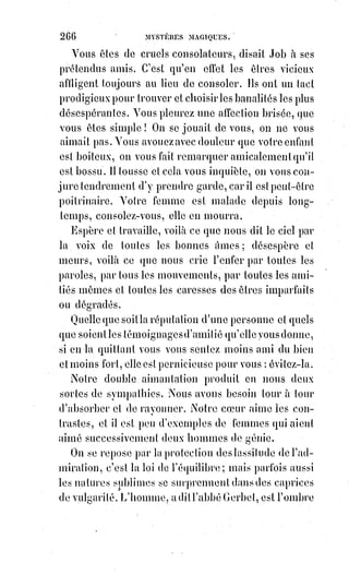 281
Ce qui attira le plus l'attention de Court de Gebelin lors de sa découverte du
tarot, ce furent les hiéroglyphes du vingt et unième feuillet, qui porte pour
titre le Monde. Cette carte, qui n'est autre chose que la clef même de
Guillaume Postel, représente la vérité nue et triomphante au milieu d'une
couronne divisée en quatre parties par quatre fleurs de lotus.
Aux quatre coins de la carte, on voit les quatre animaux symboliques qui sont
l'analyse du sphinx, et que Saint-Jean emprunta au prophète Ézéchiel(*),
comme Ézéchiel lui-même les avait empruntés aux sphinx bucéphales(1*)
ou$autres de l'Égypte et de l'Assyrie. Ces quatre figures, qu'une tradition
incomprise par l'Église même, donne encore pour attributs à nos quatre
évangélistes, représentent les quatre formes élémentaires de la kabbale,
les$quatre saisons, les quatre métaux, et enfin aussi les quatre lettres
mystérieuses du TORA des juifs, de la roue d'Ézéchiel, ROTA, et du TAROT qui,
suivant Postel, est la clef des choses cachées depuis l'origine du monde.
Il$faut remarquer aussi que le mot tarot se compose des lettres sacrées du
monogramme de Constantin : Un rho grec croisé par un tau entre l'alpha et
l'oméga(img*) qui expriment le commencement et la fin. Disposé de la sorte,
c'est$un mot analogue à l'INRI des franc-maçons, dont les deux I expriment
également le commencement et la fin, puisqu'en kabbale le jod et tous ses
dérivés sont le symbole du phallus et de la création ; le commencement et la
fin exprimés ainsi par la même lettre, donnent l'idée d'un commencement
éternel du cycle divin, et en cela l'INRI est plus significatif et d'une plus haute
initiation que le TAROT.
(*) Ézéchiel était un prophète de l'Ancien
Testament (ou Tanakh selon la tradition
hébraïque), qui a probablement vécu au
VIème siècle av. J.-C.. Son nom veut dire
«$Que le Seigneur le fortifie ». On lui
attribue le livre d'Ézéchiel, le troisième
dans l'ordre canonique des grands
prophètes (Isaïe, Jérémie, Ézéchiel, Daniel).
Il apparaît également deux fois dans le
Coran, sous le nom de Dhul-Al-Khifl ;
le$$prénom simplifié musulman corres-
pondant est Isaiah.
(1*) Sphinx bucéphale : Représente
l'ensemble de la composition du sphinx au
buste de lion, à l'arrière train du taureau,
au$ailes de l'aigle, et à la tête
humaine, certaines fois
représentée avec un bec
d'aigle aquilin.
 