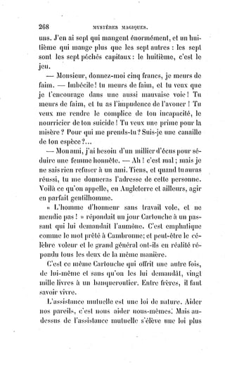 283
L'épître(*) qu'il leur adresse est curieuse : Il se pose franchement en prophète,
et déclare à ces évêques et à ces docteurs que leurs anathèmes ne sont plus de
saison, puisque tous les hommes doivent être sauvés (car c'est la conséquence
qu'il tire de l'unité et de la perpétuité de la révélation analogique et
rationnelle dans le monde).
« Je vous écris », dit-il, « cette vérité, mes pères, afin que vous cessiez de
perdre par l'anathème ceux pour lesquels le Christ est mort ; car lui-même
agit en tous et en chacun, les enseignant par la lumière de leur conscience,
en$sorte qu'en glorifiant la vérité ils se servent à eux-mêmes de loi. Ouvrez
les yeux, mes pères, mes frères, mes enfants ; et voyez comment, par votre
imprudence, vous transformez la rédemption du Sauveur en une boucherie
de la nature humaine(1) ! La sainte Ecriture n'a jamais fulminé(1*) d'anathèmes
contre ceux qui restent éloignés d'elle.
Elle promet, il est vrai, l'initiation à tous, mais elle dit aussi : « Dans toute
nation, celui qui fait le bien est agréable à Dieu ». Ne voyez-vous donc pas
que vous rendez la condition du christianisme plus intolérable que ne l'était
celle du judaïsme ? ».
Les pères du concile ne firent pas même à Postel l'honneur de sévir contre lui.
Son livre et sa lettre furent considérés comme l'œuvre d'un fou et restèrent
sans réponse. Plus tard seulement, le docteur ayant avancé quelques
propositions sur la rédemption du genre humain qui parurent hétérodoxes(2*),
on le renferma dans un monastère. Postel mourut avec la conviction qu'il
ressusciterait pour faire comprendre aux hommes sa grande découverte des
clefs du monde occulte et des mystères du tétragramme ; car il lui semblait
impossible qu'une telle révélation fût entièrement perdue pour l'avenir.
Postel fut heureux de n'expier par sa découverte comme un plus grand que
lui avait expié la sienne seize siècles plus tôt. Il est certain que les secrets de
la haute kabbale étaient perdus pour la Synagogue, lorsque Jésus-Christ les
retrouva, comme l'avoue d'ailleurs l'auteur hébreu du Sepher Toldos Jeschu.
(*) Épître : Lettre écrite par un auteur ancien, lettre en vers sur un sujet moral, philosophique, etc..
(1*) Fulminer : S'emporter en faisant des menaces de manière violente.
(2*) Hétérodoxe : Qui s'écarte des opinions, des idées habituellement reçues ; Qui soutient des
opinions contraires à l'orthodoxie religieuse.
1. Postellus : Clavis ahsconditorum a constitutiono mundi. p. 86. Édit. d'Amsterdam, 1646.
 