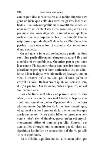 285
le christianisme, enrichi de tant de dépouilles opimes(*), a prévalu sur le
judaïsme desséché et appauvri, qui ne comprenait plus même les allégories
de son arche et de son chandelier d'or.
Mais, autant sont belles et précieuses les richesses intimes du dogme
universel et kabbalistique, autant sont déplorables les interprétations
matérialisées qu'on donne de nos jours à ces mystères. Nier le dogme ancien
est quelque chose de facile ; mais il réfute la négation par le fait même de son
existence.
Que faut-il donc faire pour vaincre ce sphinx des temps modernes ? Il faut
expliquer son énigme et le révéler à lui-même ; il faut ramener tous les
esprits$à la science qui rend raison des aberrations mêmes de la foi, et revenir
au$sentiment d'une révélation unique, permanente et universelle dans
l'humanité. — Cette révélation, c'est l'analogie expliquée par le Verbe, c'est la
nature parlant sans cesse à la raison, c'est l'harmonie mathématique des
choses, nous démontrant que la partie est proportionnelle au tout, et que
le$tout, nécessairement indéfini dans l'absolu, nécessite, sans l'expliquer,
l'hypothèse de l'infini.
C'est dans le champ immense de cette hypothèse, que l'humanité agrandit
sans cesse le cercle de ses connaissances et recule, par les conquêtes du
savoir, les limites du royaume de la foi. Or, que devient la foi devant cette
audace toujours envahissante ? La foi, c'est cette confiance qui poussait
Christophe Colomb(1*) en avant, quand l'Amérique fuyait devant, lui, c'est la
croyance aux parties inconnues du grand tout dont l'existence nous est
démontrée par les parties connues ; on voit bien que ce ne saurait être
une$négation de la raison ; on voit bien aussi que l'objet de la foi étant
nécessairement hypothétique dans sa forme, puisque c'est la science seule qui
formule, les définitions de la foi sont une confusion de la science et de la foi.
(*) Dépouille opime : [En terme littéraire] Opulent, riche, admirable. Mais sont origine
étymologique vient de cette fâcheuse histoire : Représente le butin des armes du général ennemi
tué et dépouillé de la propre main du général romain, qui les
consacrait à Jupiter Férétrien.
(1*) Christophe Colomb était un navigateur de la fin du XVème
siècle au service des monarques catholiques espagnols Isabelle
de Castille et Ferdinand d'Aragon. Il avait été engagé pour
constituer des colonies outre mer. On le dit être la première
personne de l'histoire moderne à traverser l'océan Atlantique
et, en cherchant une nouvelle route vers les Indes orientales,
il$découvre une route aller-retour entre le continent américain
et l'Europe. Toutes ces histoires de découvertes sont fausses,
bien évidement, étant donné que d'autres civilisations avant lui
avaient traversées toutes ces voix marines...
 
