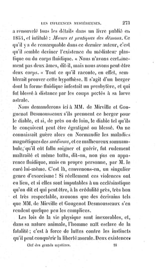 288
Eh bien, le fait philosophique a servi de base à l'affirmation théurgique en
raison de l'analogie des contraires.
Le progrès observé dans l'esprit humain cherchant à formuler Dieu, a révélé à
Moïse, par antithèse et par analogie des contraires, les périodes successives
de la création. En deux mots, ne pouvant juger Dieu que par son mirage dans
l'intelligence humaine, Moïse a suivi tous les contours de ce mirage et l'a
redressé mentalement. C'est ainsi qu'il est arrivé à sa cosmogonie par l'étude
de la théogonie(*) universelle.
Le premier chapitre de la Genèse, retourné kabbalistiquement, donne un
résumé lumineux de la théogonie universelle et de son enfantement
progressif dans l'esprit humain. Isolé, le résumé semblerait irréligieux et
représenterait la divinité comme une fiction de l'homme. Le texte de Moïse,
pris isolément, ressemble à une fable et inquiète la raison. Mais qu'on unisse
les deux contraires, qu'on forme l'étoile avec les deux triangles, et on sera
étonné de ce qu'on trouvera de vérité et de lumière. Chacun peut lire le texte
dans la Bible, en voici l'inversion, du moins quant au premier chapitre :
LA GENÈSE OCCULTE — Chapitre premier
« Éternellement l'immensité du Ciel et l'étendue de la Terre ont fait dans
l'homme l'idée de Dieu.
Mais cette idée était indéterminée et vague, c'était un masque de ténèbres sur
un immense fantôme ; et l'esprit de l'homme flottait dans ses conceptions
comme sur les eaux.
L'homme dit alors : « Qu'il y ait une Intelligence Suprême ! ». Et il y eut une
Intelligence Suprême. Et l'homme vit que cette idée était belle et il distingua
l'Esprit de lumière de l'Esprit des ténèbres ; il appela l'Esprit de lumière, Dieu
; l'Esprit de ténèbres, diable, et il se fit un royaume du bien et un royaume du
mal.
Ce fut la première nuit.
L'homme dit aussi : « Qu'il y ait une séparation infranchissable entre les rêves
du Ciel et les réalités de la Terre ! ». Et l'homme fit une séparation, et il divisa
les choses d'en haut avec les choses d'en bas, et cela fut fait ainsi. Et l'homme
appela sa séparation imaginaire le Ciel ; et il se fit un soir et un matin, ce fut
la seconde nuit.
(*) Théogonie : Doctrine relative à l’origine des Dieux. Ensemble de divinités formant la mythologie
d’un peuple et se caractérisant par une origine analogue.
 