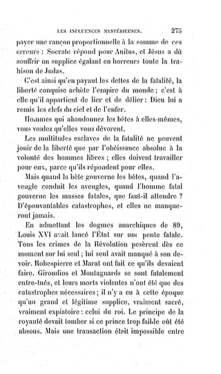 290
Donc la création du monde hors de Dieu doit être analogue à celle de l'idée
de Dieu dans l'homme.
Et c'est ainsi que, prenant pour base numérale le ternaire sacré et sa
duplication qui en exprime le mirage, Moïse écrivit sa cosmogonie des six
jours, analogues aux six grandes nuits de l'initiation humaine à tous les
mystères religieux.
Cette clef de la révélation est aussi celle de toutes les pratiques religieuses et
de leur influence sur les civilisations et sur les destinées humaines.
Nous allons nous faire comprendre : Étant donnée l'action de la pensée sur la
forme et la réaction analogique de la forme sur la pensée, on doit conclure
que les objets extérieurs agissent sur l'homme ou réagissent sur lui autant
qu'il peut agir sur eux. L'homme, d'après son idéal divin, bâtit un temple ;
puis il est impressionné par le temple qu'il a fait et ne peut y entrer sans se
rappeler son Dieu.
L'idéal vague a pris un corps, une forme, et il devient une réalité visible,
palpable pour l'homme. Dira-t-on qu'il se trompe lui-même ? Oui, sans doute,
en tout ce que la forme exprime de défauts dans son idéal, mais non en tout
ce qu'elle réalise de perfections et de vérités.
C'est ainsi que la religion a fait des cultes, et que les cultes font la piété(*) qui
est la force de la religion.
Les cérémonies religieuses sont des pratiques de haute kabbale, et la
magie$proscrite n'était si dangereuse que par la puissance dont elle pouvait
s'emparer en les imitant.
La pratique, c'est le Verbe en action. L'homme qui pratique est acquis bon
gré, mal gré à la doctrine dont il accomplit les rites.
Si Julien a pu abandonner le christianisme, c'est qu'il ne l'avait jamais
pratiqué librement, et c'est aussi qu'il se livrait en secret aux cérémonies
de$l'hellénisme(*). L'Église a bien conscience de cette force, et c'est pour
cela$qu'elle s'occupe moins en apparence des sentiments intérieurs que
des$pratiques extérieures. « Confessez-vous », dit-elle, « et allez à la messe ;
le$reste arrivera tout seul ».
(*) Piété : Dévotion et respect à Dieu ès religion (et en la religion).
(*) Hellénisme : C'est la résurgence contemporaine de la religion grecque antique. Il s'intègre dans
la mouvance du néo-paganisme. Il se nomme aussi « Hellenismos » (pour désigner le paganisme
gréco-romain face au christianisme), « Religion grecque » ou « paganisme hellénique » (néo-
paganisme hellénique), parfois « Culte des Douze Dieux » (de l'Olympe) - en grec
«$Dodekatheismos », dodécathéisme. C'est autant une culture et un mode de vie (une civilisation),
plus un humanisme qu'une « religion ».
 