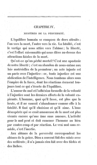 292
(1*) Louis IX, dit « le Prudhomme », plus connu sous le nom de
Saint-Louis depuis sa canonisation par l'Église catholique en
1297, est considéré comme un saint de son vivant, il est le 44ème
Roi de France, pays sur lequel il règne pendant plus de 43 ans.
Neuvième Roi de France issu de la dynastie des Capétiens
directs, il est le cinquième enfant et quatrième fils connu du Roi
Louis VIII, dit « Louis le Lion » et de la Reine Blanche de
Castille, de laquelle il reçoit une éducation très stricte et très
pieuse durant toute son enfance. Aîné des membres survivants
de sa fratrie, il hérite de la couronne à la mort de son père, alors
qu'il n'est âgé que de douze ans. Il est alors sacré le 29 novembre
1226 en la cathédrale de Reims, mais c'est la Reine mère qui,
conformément au testament de Louis VIII, exerce la régence du
royaume jusqu'à la majorité du nouveau monarque.
Un miracle public est une preuve d'exaltation, et par conséquent de déraison
collective ; il ne produit la foi que comme la peste produit la peste. La folie de
la croix (ce terme est de Saint-Paul) n'a été qu'un remède homœopathique aux
folies orgiaques et luxurieuses du siècle des Caligula et des Néron. Les jeunes
des stylites(*) n'étaient que la réaction rationnellement insensée des soupers
de Claude et des festins de Trymalcion.
(*) Stylites : Du grec « colonne », sont des ermites des
débuts du christianisme, des anachorètes(**) qui
plaçaient leur cellule au sommet d'une ruine, d'une
colonnade, d'un portique ou d'une colonne pour y
pratiquer une ascèse(*1*) extrême. Certains vivent dans
les arbres au plus près des dieux, sans jamais descendre
sur terre. Quelques-uns pratiquent la géophagie
(manger de la terre) de la terre foulée par les éléphants
qu'ils montent, les ayant considéré ainsi comme étant
sacré, ainsi que la terre qu'ils foulent...
(**) Anachorète : Religieux qui mène, retiré dans la
solitude, une vie de sobriété et de contemplation,
un$ermite.
(*1*) Ascétisme : Discipline volontaire du corps et de
l'esprit cherchant à tendre vers une perfection
spirituelle par une discipline constante de vie, par une
forme de renoncement ou d'abnégation. Doctrine
morale ou philosophique axée sur l'ascèse.
 