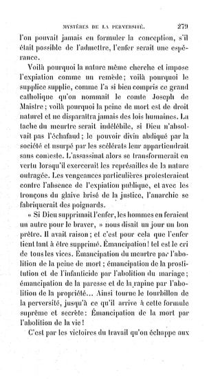 294
depuis des générations, puissent être repris, malgré leur distorsion vibratoire et leur répercussion
éparse sur le mental de toute cette multitude de peuples à pensées et morales socio-culturelles
contraires, puissent être repris donc pour former une seule et même religion dont toutes puissent
être réunies, alors qu'elles se sont fait couler le sang durant des générations, c'est puérile folie et
sottise que de se permettre d'imaginer de telles choses possible... Dans ce monde matière construit
sur dualité perpétuelle, comment songer que l'on puisse encore se lier aux vieilles formules et à de
vieux schémas qui sont, nous le savons tous, que discorde et falsification. La Raison ici, liée à la
Science, à la Foi et au Mysticisme peuvent bien se passer de telles formes de structures grégaires et
dépassées. L'évolution de conscience est là, savoir se donner la capacité de voir au-delà des monts,
après avoir restauré les véhicules physiques de l'évolution. Évolution consciente qui est, encore une
fois, intérieure, et non extérieure. Il faut très vite prendre en considération qu'une réelle union
planétaire et humaine ne peut être que hors religion, ce mot est devenu une source de discorde et
de conflit, et ne peut alors certainement pas amener les peuples à une union. La parité est une base
logique, dans laquelle la charité et la foi, la bienveillance et le partage, la compréhension et le
pardon, la morale et la loi universelle liés à la philosophie peuvent renaître dans un œuf rayonnant
de renouveau, et cette parité ne peut que se réaliser à la lumière d'un nouveau jour et sur de
nouvelles fondations. L'Amour, et la Lumière intérieure divine qui enseigne les réalités de ce
monde, et de l'au-delà imperceptible, ce peut être ce dogme de la Parité-luminique. Nous devons
interpréter cela comme une forme de déconditionnement, une libération de ces vieux schémas,
de$cette emprise sur la plastique mentale qui asservie et emprisonne l'Être dans les croyances liées
à ces anciennes doctrines].
C'est la réalisation apparente des hypothèses ultra-rationnelles ; c'est la
satisfaction d'un besoin merveilleux commun aux femmes, aux enfants et à
tous ceux qui leur ressemblent.
Si la religion catholique est malade de quelque chose, c'est d'avoir fait trop de
concessions à la raison du XVIIIème siècle, et elle ne vit plus que de ce qu'il lui
reste encore d'intolérance.
Ceux qui veulent l'humaniser veulent la tuer, et elle le sent bien.
Si une autre religion doit lui succéder, ce sera nécessairement une religion
plus déraisonnable, et par conséquent plus forte comme religion.
L'affirmation religieuse est l'antithèse de l'affirmation raisonnable,
et$l'harmonie philosophique résulte de l'analogie de ces deux affirmations
contraires.
Le chrétien, qui prend le Ciel pour sa seule patrie, marche moralement les
pieds en haut et la tête en bas ; et c'est ainsi que le Ciel devient un mirage de
la Terre.
L'union de la religion et de la philosophie doit s'accomplir par leur
distinction même, qui leur permet de s'allier comme les deux triangles de
l'étoile de Salomon, comme le sabre avec le fourreau, comme le plein avec le
vide.
C'est pour cela que le spirituel doit être la négation du temporel, et que
la$royauté et la richesse seront toujours la mort du pouvoir sacerdotal,
en$détruisant le merveilleux de sa mission et en excitant la défiance et la
jalousie des instincts matériels.
 