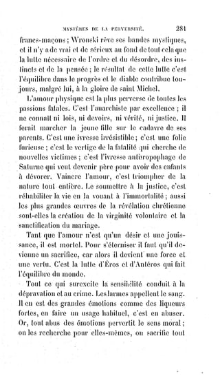 296
[Idi ; Chose qui ne sera sûrement pas formulé par l'auteur, c'est qu'il existait, et il existe encore,
des$sacerdoces où l'on pratique la magie sexuelle. Celle-ci figure dans la doctrine secrète bien
cachée des profanes, car elle peut prêter à controverse et être soumise à une forme de répression
morale. De cette pratique naît une communion dans les énergies subtiles qui sont poussées au
paroxysme, mais avec une détachement complet, de sorte que, lors des pratiques, les deux parties à
polarité opposée ne se jouent pas des désires grégaires, ne cherchent pas l'extase sexuelle ni la
jouissance, mais au contraire, celle-ci est soit repoussée le plus possible dans le temps de la
pratique, et détachée du plaisir lors de sa venue, soit complètement contrôlée et non manifestée.
L'on prétend alors, dans cette pratique, que les énergies sont affinées, et rejoignent subtilement le
divin. Les vestales étaient des femmes de la profession de foi faisait partie de cette doctrine].
orgueil immense, qui croit s'humilier devant Dieu ! Orgueil qui s'accuse
d'avoir offensé Dieu et troublé l'harmonie des mondes ! La philosophie,
au$contraire, courageuse dans son doute, modeste dans sa fierté, ne croit qu'à
l'expérience et ne veut rien devoir qu'au travail. Mais, nous l'avons déjà fait
pressentir, la religion seule et la philosophie seule sont deux erreurs. Au fond
de l'une, il y a le suicide ascétique et tous les crimes du fanatisme ; au fond de
l'autre, il y a le désespoir du scepticisme et l'abrutissement de l'indifférence
absolue. La religion et la philosophie, comme l'Éros et l'Antéros de la
mythologie antique, sont faites pour se soutenir mutuellement en luttant
l'une contre l'autre. Il fallait les succès de Voltaire pour stimuler l'orgueil de
Chateaubriand(*), et sans la Bible enfin expliquée, nous n'aurions jamais admiré
le Génie du christianisme.
Le mouvement, c'est la vie, et la loi du mouvement pousse toujours l'opinion
vers les extrêmes ; mais un proverbe dit que les extrêmes se touchent,
et$les$exagérations du comte de Maistre diffèrent peu de celles de Marat.
On$se partage encore entre Marat et le comte de Maistre, et l'on confond,
entre les deux camps, dans une même estime et dans une même indifférence,
Fénelon, Vincent de Paul et Volney. Les hommes trop bons et trop forts sont
hors de combat.
La vérité est mise au concours ; mais tous ceux
qui la trouvent sont condamnés au silence,
autrement tout serait fini.
(*) François-René, vicomte de Chateaubriand était un
écrivain et homme politique français. Il est considéré comme
l'un des précurseurs du romantisme français et l'un des
grands noms de la littérature française. Ses descriptions de
la nature et son analyse des sentiments du « moi » en ont fait
un modèle pour la génération des écrivains romantiques en
France (« Je veux être Chateaubriand ou rien » proclamait le
jeune Victor Hugo).
 