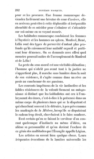 297
« C'est pour cela », disait le Christ, « que je parle en paraboles, afin qu'en
voyant on ne voie pas, et qu'en entendant on ne comprenne pas ; autrement
tous se convertiraient et seraient sauvés ».
Il ne faut donc pas que tous se convertissent, ou, pour mieux traduire, se
détournent en même temps de leur voie. Il ne faut donc pas que tous soient
sauvés, c'est-à-dire soient mis par l'initiation hors de la lutte des contraires.
Tous sont appelés cependant, mais les élus sont toujours en petit nombre ;
c'est-à-dire que les conditions de l'initiation sont telles, qu'elles ne peuvent
être remplies que par un petit nombre de concurrents sur un immense
concours qui se renouvelle d'âge en âge, et durera jusqu'à l'élection et
jusqu'au salut de tous.
Ce n'est ni la religion, ni la philosophie seule, qui font les initiés ;
c'est$l'alliance de ces deux lumières réunies en une seule. Puis les initiés font
à leur gré, pour le vulgaire, la religion et la philosophie. Fables d'un côté,
raisonnements téméraires de l'autre, au milieu se trouvent la science de la foi
et la foi de la science qui s'embrassent et qui s'unissent pour gouverner le
monde. La religion est femme, et elle est souveraine par la poésie et par
l'amour. Le progrès scientifique est homme, et il doit gouverner et défendre
au besoin la femme par l'énergie et par la raison.
Ceux qui se mettent au point de vue extrême et absolu de Voltaire pour juger
la religion, doivent s'étonner et s'indigner de la voir encore protégée
et$dominante. À leurs yeux, en effet, ce n'est qu'une abrutissante série de
mensonges intéressés et de pratiques imbéciles ; mais ils en jugent aussi mal
que Marie Alacoque(*), si elle vivait encore, pourrait juger les choses de
science, de progrès et de liberté. En toutes choses il faut tenir compte de ce
qui est.
(*) Marguerite-Marie Alacoque était une mystique de l’ordre de
la Visitation, inspiratrice du culte du Sacré-Cœur et reconnue
sainte par l'Église catholique. À cinq ans elle fait sa$première
consécration à la messe, à l'insu de tous, en$prononçant ces
mots : « Ô mon Dieu, je vous consacre ma pureté et vous fais
vœu de perpétuelle chasteté ». À l’âge de neuf ans, après sa
première communion, elle pratique en secret des mortifications
sévères de son corps, avant que la paralysie ne la cloue au lit
pendant quatre ans.
 