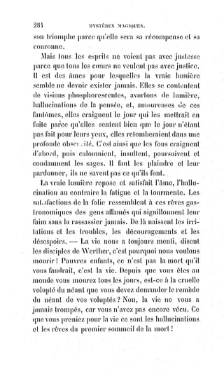 299
(1*) Récipiendaire : Personne qui est reçue dans une compagnie ou qui reçoit un diplôme en grande
cérémonie.
(2*) Clérical : Propre au clergé, aux clercs, à l'état ecclésiastique.
(3*) Prédicateurs : Ceux qui prêches, qui annoncent la parole de Dieu dans les assemblées
chrétiennes.
(4*) Rapetasser : Réparer sommairement un vêtement ou une pièce de mobilier avec des éléments
de récupération.
Le sacerdoce actuel fait d'ailleurs des efforts désespérés pour maintenir tels
qu'ils étaient autrefois des dogmes que le XVIIIème siècle a dévoilés. On ne fait
pas de reprises à la robe d'Isis, et les divinités en vêtements rapetassés(4*)
n'attirent pas la confiance. Ce qu'il, faut, c'est un nouveau voile, et déjà la
poésie populaire est à l'œuvre, car le monde ne reste pas longtemps sans
religion.
Nous avons dit que les pratiques religieuses sont un moyen de produire
l'extase, et ce sont les phénomènes naturels de l'extase que le vulgaire prend
habituellement pour des miracles. Ces phénomènes sont :
1° L'insensibilité à toute lésion et à toute douleur ;
2° La vision ou le somnambulisme plus ou moins lucide ;
3° L'éloquence improvisée et la science infuse par surexcitation, et communi-
cation directe avec le milieu commun des pensées des autres ;
4° Une surabondance fluidique capable d'opérer des effets extraordinaires,
comme la communication immédiate de l'extase et de tous ses phénomènes,
la guérison instantanée de certaines affections, la suspension apparente de
quelques lois de la nature, celle de la pesanteur par exemple, comme cela
arrive journellement en Amérique et ailleurs, lorsqu'on voit des tables se
soulever et rester suspendues sans que personne les touche. On sait que de
semblables phénomènes se produisaient lors des convulsions du cimetière de
Saint-Médard. Des femmes extatiques étaient enlevées de terre : Les ennemis
même du jansénisme le constatent, mais ils attribuent le miracle au démon,
et$en donnent pour preuves les indécences de ces ascensions aériennes
où$les$vêtements des femmes, observent-ils (voir les controverses du
temps),$se$soulevaient et se relevaient d'eux-mêmes contre toutes les lois
de$la physique, pendant le mouvement ascensionnel du corps de la
convulsionnaire. Cette complication du miracle ne prouve-t-elle pas la
présence d'un agent naturel, d'une force motrice mise en jeu par la
surexcitation non seulement d'une personne, mais de tout un cercle
 