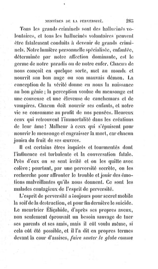 300
d'enthousiastes ? Et si cette force motrice existe réellement, si elle peut en
certaines circonstances balancer les lois de la pesanteur, pourquoi les
extatiques et les somnambules n'en arriveraient-ils pas à marcher
naturellement sur l'eau ? C'est toujours la nature qui fait les miracles ;
le$fanatisme les exploite, la science les explique. C'est à la sagesse de s'en
servir pour le triomphe de la raison et du progrès.
LES CLASSIQUES DE LA KABBALE — LES TALMUDISTES ET LE TALMUD
L'importance du Talmud(*) niée avec dérision par l'ignorance des chrétiens et
aveuglément soutenue par la superstition du vulgaire des juifs, repose tout
entière sur les grandes et immuables vérités de la sainte Kabbale.
Le Talmud, dont le nom se compose de Thau sacré et d'un mot hébreu qui
signifie enseignement, contient sept parties distinctes et que la science doit
bien se garder de confondre : La Mischna ou le Talmud de Jérusalem, les deux
Ghemara ou le Talmud de Babylone, les Thosphata ou additions, les Béritchta
ou appendices, les Maraschim ou commentaires allégoriques, et les Haggada
ou récits traditionnels.
(*) Talmud : (hébreu : talmoud, « étude ») Textes fondamentaux du judaïsme rabbinique, base de la
Halakha (« Loi »).
Rédigé dans un mélange d'hébreu et de judéo-araméen et composé de la Mishna(**) et de la
Guemara(*1*), il compile les discussions rabbiniques sur les divers sujets de la Loi juive telle
qu’exposée dans la Bible hébraïque et son versant oral, abordant le droit civil et matrimonial.
Divisé en six ordres (shisha sedarim, abrégé Sha"s), il existe deux versions du Talmud, dites
Talmud de Jérusalem et Talmud de Babylone.
Sitôt clôturé, le Talmud a fait l’objet de nombreux commentaires et exégèses, les uns tentant d’en
extraire la matière légale, les autres d’en poursuivre les discussions en développant sa dimension
casuistique(*2*), aboutissant à de savantes discussions et à des interprétations novatrices.
(**) Mishna : Première et plus importante des sources rabbiniques obtenues par compilation écrite
des lois orales juives, projet défendu par les pharisiens, et considéré comme le premier ouvrage de
littérature rabbinique.
(*1*) Gémara ou guemara : (« achèvement, perfection » en hébreu, ou « complément » en araméen)
Commentaire de la Mishna qui la relie plus clairement au Tanakh (Torah, Bible hébraïque).
(*2*) Casuistique : Partie de la théologie morale qui a pour objet de résoudre les cas de conscience
en appliquant les principes théoriques aux situations de la vie.
 
