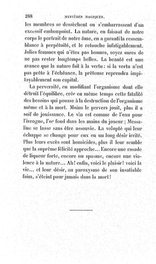 303
de$faire comprendre aux sages le sens allégorique de certains passages,
évidemment absurdes des livres sacrés, enchérissent sur cette absurdité
même et donnent pour explication à un texte improbable un commentaire
parfaitement impossible.
Voici un exemple de cette méthode : L'auteur du livre allégorique de Job
représente la force brutale sous l'emblème de deux monstres, l'un terrestre et
l'autre marin, qu'il nomme l'un Béhémoth et l'autre Léviathan. Ce n'est
pas$sans intention kabbalistique, sans doute, qu'il emploie ici le nombre
deux$ou le binaire, car la force brutale se fait toujours concurrence à elle-
même par les$lois fatales ou providentielles de l'équilibre, et de même que
dans la génération éternelle des choses, l'harmonie résulte de l'analogie des
contraires, ainsi, dans les excès titaniens de la force, l'harmonie se conserve
ou se rétablit par l'antagonisme des égaux. Voilà ce qu'a voulu dire l'auteur
du livre de Job, voici maintenant comment les talmudistes enchérissent sur
cette fiction.
« Eloïm avait permis à la mer de se donner un maître visible et à la terre de se
donner un Roi ».
— Ceci nous rappelle la fable des grenouilles et de la grue.
« La mer enfanta Léviathan et la terre fit sortir Béhémoth de ses entrailles
bouleversées. Léviathan était le grand serpent de la mer Béhémoth était le
cherub aux cornes immenses ».
— De là est venu notre diable.
« Mais bientôt Léviathan remplit tellement la mer, que les eaux crièrent vers
Eloïm ne sachant où se réfugier.
La terre de son côté se lamentait broyée sous les pieds de Béhémoth et
dépouillée par lui de toute verdure.
Eloïm eut pitié et il enleva Léviathan de la mer et Béhémoth de la terre.
Et il les sala pour les conserver jusqu'au banquet du dernier jour.
Alors les élus mangeront la chair du Léviathan et du Béhémoth et la
trouveront délicieuse, parce que c'est le Seigneur qui la conserve et qui la
prépare ».
— Où est Voltaire pour rire de cette monstrueuse salaison, de ce Dieu
cuisinier et de ce banquet consommateur d'affreuses momies ! Nous
conviendrons tout d'abord avec lui que les allégories rabbiniques choquent
souvent, ce bon goût français et cette fine fleur de politesse littéraire qu'ils ne
pouvaient ni connaître ni deviner. Mais que diront les rieurs si, dans la fable
du Léviathan et du Béhémoth, on leur fait comprendre la solution de
l'énigme du mal ? Qu'auraient-ils à répondre si on leur disait, par exemple :
 