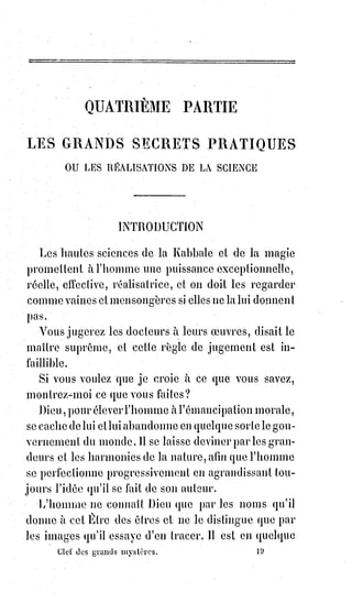 304
Le diable du christianisme représente les excès aveugles de la force vitale,
mais la nature conserve et maintient l'équilibre, les monstruosités même ont
leur raison d'être et serviront tôt ou tard à l'alimentation de l'harmonie
universelle. Ne craignez donc pas les fantômes. Tout ce qui est au-dessus de
l'homme doit être plus beau et meilleur que l'homme ; au-dessous il y a la
bête, et la bête, quelque démesurée qu'elle soit, doit être l'auxiliaire ou la
pâture de l'homme ! Enfants poltrons, ne craignez donc plus que le diable ne
vous mange ! Soyez des hommes, et c'est vous qui mangerez le diable,
puisque le diable, c'est-à-dire l'esprit d'absurdité et d'inintelligence, ne peut
s'élever plus haut que la bête. Voilà ce qu'il faut comprendre par le festin
final et kabbalistique du Béhémoth et du Léviathan !
Représentez-vous maintenant un commentateur Kohanime ou Massorète,
prenant à la lettre l'allégorie talmudique des faits, discutant sérieusement la
réalité littérale, prouvant l'existence réelle du Léviathan et du Béhémoth,
établissant par exemple que la Lune est le saloir du Père Éternel, qu'il a pu y
transporter le Léviathan et le Béhémoth après l'avoir creusée et remplie de
sel, etc., etc., et vous aurez une idée de toute la rédaction du Talmud, de ses
lumières voilées et de ses naïves erreurs.
Le premier Talmud, le seul véritablement kabbalistique, la Mischna,
fut$rédigé pendant le IIème siècle de l'ère chrétienne, par le dernier chef des
Ténaïmes, Rabbi-Jehuda-Hakadosch-Hanassi, c'est-à-dire Juda le très saint et
le prince. Les noms de kadosch et de prince étaient donnés aux grands initiés
de la Kabbale, et se sont conservés parmi les adeptes de la maçonnerie
occulte et de la rose-croix. Rabbi Jehuda composa son livre suivant toutes
les$règles de la haute initiation, récrivit par dedans et par dehors, comme
disaient Ézéchiel et Saint-Jean, et en indiqua le sens transcendental par les
lettres sacrées et les nombres correspondant au Bereschit des six premières
Séphiroths.
La Mischna se compose de six livres nommés Sédérim, dont l'ordre et le sujet
correspondent aux signes absolus de la philosophie kabbalistique, comme
nous allons l'expliquer.
Nous avons déjà dit que les kabbalistes ne définissent pas Dieu, mais
l'adorent dans ses manifestations, qui sont l'idée et la forme, l'intelligence et
l'amour(1) ; ils supposent un pouvoir suprême appuyé sur deux lois qui sont
la sagesse fixe et l'intelligence active, en d'autres termes, nécessité et liberté.
C'est ainsi qu'ils forment un premier triangle ainsi conçu :
 