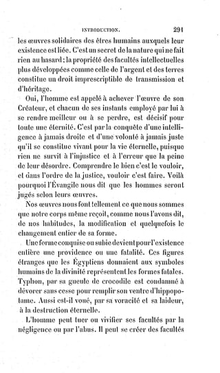 306
1. « Pourquoi pas dans autres choses ? », demanda naïvement l'auteur d'une note ajoutée à notre
précédent article. « C'est-à-dire, pourquoi pas dans la bêtise et dans la haine, dans l'absence d'idée
et dans l'absence de formes ? ». Puis l'annotateur ajoute cet aveu précieux : « Il est bien difficile de
parler de Dieu sans dire des sottises ». Je le crois connue lui, et je voudrais que cette belle parole
servît désormais d'épigraphe à cette revue.
Puis, comme un mirage de cette conception suprême dans notre idéal,
ils$établissent un second triangle en sens inverse. La justice absolue
correspondant à la sagesse suprême ou à la nécessité, l'amour absolu
correspondant à l'intelligence active ou à la liberté, et la beauté suprême qui
résulte des harmonies de la justice et de l'amour correspond au pouvoir
divin.
Géburah La Justice Gédulah L'amour
Tiphéreth La beauté
[Idi ; Dans l'origine du texte Gédulah et Géburah sont inversé, Gédulah était mentionné en premier,
puis en second Géburah. Seulement, dans l'Arbre de vie séphirothique c'est Géburah qui est à
gauche. Ensuite, pour ce qui est de Gédulah, on est en doit de se demander : D'où provient ce
nom$?, car à cet emplacement, avec le même caractère de l'Amour, de la Grâce et de la Clémence,
le$nom de ce séphiroth est Hésed ou Chésed, ainsi quelle est l'origine de Gédulah que mentionne
l'auteur ?].
En réunissant ces deux triangles et en les entrelaçant, on en forme ce
qu'on$appelle l'étoile flamboyante ou le sceau de Salomon, c'est-à-dire
l'expression$complète de la philosophie théologique de Bereschit ou de la
Genèse universelle.
C'est sur cette base que Rabin Jehuda établit les divisions de son ouvrage.
Le$premier livre, ou Sédérim, correspondant à la notion de Kéther, a pour
titre ZÉRAÏM, les semences, parce que dans l'idée de la couronne suprême est
contenue la notion de principe fécondant et de production universelle.
Le second livre correspond à la Séphire de Chochmah ; il s'intitule MOED,
et$traite des choses sacrées auxquelles il ne faut rien changer, parce qu'elles
représentent l'ordre éternel.
Le troisième livre relatif à Binah, la liberté ou la puissance créatrice, traite des
femmes, de la famille, et porte le nom de NASCHIM.
 