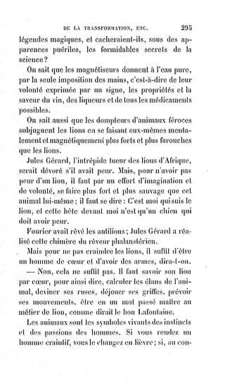 310
n'est ni l'égale, ni la servante, ni la maîtresse, ni l'associée de l'homme ;
elle$est l'homme même, conçu du côté affectueux et maternel ; la femme
possède tous les droits de l'homme dans l'homme, et l'homme se respecte
dans la femme.
« Que la folie humaine ne sépare donc jamais ce que la sagesse divine se plaît
à unir ! Et malheur à ceux qui vivent seuls !!! ».
Les questions d'émancipation de la femme et d'égalité civile sont en effet des
rêves de femmes célibataires, et, devant la loi naturelle, le célibat est une
monstruosité.
[Idi ; Ces dernières phrases expriment clairement une forme de fanatisme, dans le sens où l'Être se
proclamerait meilleur qu'un autre du point de vue de sa stature conjugale, en comparaison,
dualiste encore une fois, à celui ou celle qui vivrait dans le célibat. Il n'y a pas de position sociale
du genre qui fasse une meilleur vertu qu'une autre, chacun à un cadre de vie et un cheminement
qui lui est propre, il n'y a rien à juger, l'autre est soi-même, juste le reflet de nous-mêmes, alors à
juger soit de manière positive et en toute sagesse, soit on ne dit et ne songe rien ! Et ici l'auteur,
sans s'en rendre forcément compte, joue le jeu de la dualité et de la séparation, et ainsi de la
séparation d'avec la Source, alors qu'il se proclame, d'une certaine manière, le cheminement de s'y
rallier. Voyez un peu la déroute des doctrines et du conditionnement qu'elles affligent(**)...].
(**) Affliger : Frapper quelqu'un d'un mal par affliction, d'un défaut, l'en affecter d'une manière
durable.
— « Ô Âme de mon Âme, cœur de mon cœur et chair de ma chair, dirait avec
son emphase orientale un initié aux mystères de la Mischna, tu parles de
 