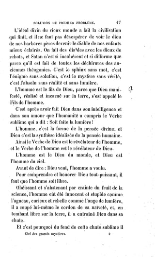 32
Ô Lucifer ! Tu t'es détaché volontairement et dédaigneusement du Ciel où le
Soleil te noyait dans sa clarté, pour sillonner de tes propres rayons les
champs incultes de la nuit.
Tu brilles quand le Soleil se couche, et ton regard étincelant précède le lever
du jour.
Tu tombes pour remonter ; tu goûtes la mort pour mieux connaître la vie.
Tu es pour les gloires antiques du monde, l'étoile du soir ; pour la vérité
renaissante, la belle étoile du matin !
La liberté n'est pas la licence : Car la licence c'est la tyrannie.
La liberté est la gardienne du devoir, parce qu'elle revendique le droit.
Lucifer, dont les âges de ténèbres ont fait le génie du mal, sera vraiment
l'Ange de la Lumière, lorsqu'ayant conquis la liberté au prix de la
réprobation, il en fera usage pour se soumettre à l'ordre éternel, inaugurant
ainsi les gloires de l'obéissance volontaire.
Le droit n'est que la racine du devoir, il faut posséder pour donner.
Or, voici comment une haute et profonde poésie explique la chute des Anges.
Dieu avait donné aux Esprits la lumière et la vie, puis il leur a dit : « Aimez ».
« Qu'est-ce qu'aimer ? », répondirent les Esprits.
« Aimer, c'est se donner aux autres », répondit Dieu.
Ceux qui aimeront, souffriront, mais ils seront aimés.
— « Nous avons droit de ne rien donner et nous ne voulons rien souffrir »,
dirent les Esprits ennemis de l'amour.
— « Restez dans votre droit », répondit Dieu, « et séparons-nous. Moi et les
miens, nous voulons souffrir et mourir, même pour aimer. C'est notre
devoir ! ».
L'Ange déchu est donc celui qui dès le commencement a refusé d'aimer ;
il n'aime pas et c'est là tout son supplice ; il ne donne pas, et c'est sa misère ;
il ne souffre pas, et c'est son néant ; il ne meurt pas, et c'est son exil.
L'Ange déchu n'est pas Lucifer le porte-lumière, c'est Satan, le calomniateur
de l'amour.
Être riche c'est donner ; ne rien donner c'est être pauvre ; vivre c'est aimer ;
ne rien aimer c'est être mort ; être heureux c'est se dévouer ; n'exister que
pour soi c'est se réprouver soi-même et se séquestrer dans l'enfer.
Le Ciel c'est l'harmonie des sentiments généreux ; l'enfer c'est le conflit des
instincts lâches.
L'homme du droit c'est Caïn qui tue Abel par envie ; l'homme du devoir c'est
Abel qui meurt pour Caïn par amour.
Et telle a été la mission du Christ, le grand Abel de l'humanité.
Ce n'est pas pour le droit que nous devons tout oser, c'est pour le devoir.
 