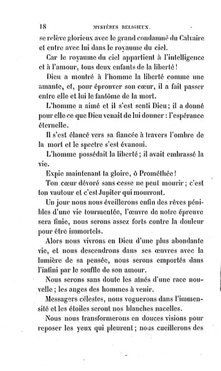 33
C'est le devoir qui est l'expansion et la jouissance de la liberté ; le droit isolé
est le père de la servitude.
Le devoir c'est le dévouement, le droit c'est l'égoïsme.
Le devoir c'est le sacrifice, le droit c'est la rapine(*) et le vol.
Le devoir c'est l'amour, et le droit c'est la haine.
Le devoir c'est la vie infinie, le droit c'est la mort éternelle.
S'il faut combattre pour la conquête du droit, ce n'est que pour acquérir la
puissance du devoir : Et pourquoi donc serions-nous libres, si ce n'est pour
aimer, nous dévouer et ainsi ressembler à Dieu !
S'il faut enfreindre la loi, c'est lorsqu'elle captive l'amour dans la crainte.
Celui qui veut sauver son Âme la perdra, dit le Livre Saint ; et celui qui
consentira à la perdre la sauvera.
Le devoir c'est d'aimer : Périsse tout ce qui fait obstacle à l'amour !
Silence aux oracles de la haine !
Anéantissement aux faux dieux de l'égoïsme et de la peur !
Honte aux esclaves avares d'amour !
Dieu aime les enfants prodigues !
(*) Rapine : Action de prendre de force quelque chose, de s'emparer du bien d'autrui par la
violence.
V. LE QUINAIRE.
Le quinaire est le nombre religieux, car c'est le nombre de Dieu réuni à celui
de la femme.
La foi n'est pas la crédulité stupide de l'ignorance émerveillée.
La foi c'est la conscience et la confiance de l'amour.
La foi c'est le cri de la raison qui persiste à nier l'absurde, même devant
l'inconnu.
La foi est un sentiment nécessaire à l'Âme, comme la respiration à la vie :
C'est la dignité du cœur, c'est la réalité de l'enthousiasme.
La foi ne consiste pas dans l'affirmation de tel ou tel symbole, mais dans
l'aspiration vraie et constante aux vérités voilées par tous les symbolismes.
Un homme repousse une idée indigne de la divinité, il en brise les fausses
images, il se révolte contre d'odieuses idolâtries, et vous dites que c'est un
athée ?
Les persécuteurs de la Rome déchue appelaient aussi les premiers chrétiens
des alliées, parce qu'ils n'adoraient pas les idoles de Caligula(*) ou de
Néron(1*).
 