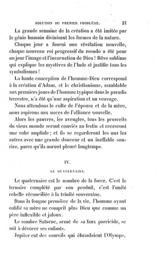 36
Est-ce que nous avons besoin d'apprendre à Dieu quelles choses nous lui
demandons, et ne sait-il pas ce qui nous est nécessaire ?
Si nous pleurons, présentons-lui nos larmes ; si nous-nous réjouissons,
adressons-lui notre sourire ; s'il nous frappe, baissons la tête ; s'il nous
caresse, endormons-nous entre ses bras !
Notre prière sera parfaite quand nous prierons sans savoir même qui nous
prions.
La prière n'est pas un bruit qui frappe l'oreille, c'est un silence qui pénètre le
cœur.
Et de douces larmes viennent humecter les yeux, et des soupirs s'échappent
comme la fumée de l'encens.
L'on se sent pris d'un ineffable amour pour tout ce qui est beauté, vérité,
justice ; l'on palpite d'une nouvelle vie et l'on ne craint plus de mourir. Car la
prière est la vie éternelle de l'intelligence et de l'amour ; c'est la vie de Dieu
sur la Terre.
Aimez-vous les uns les autres, voilà la loi et les prophètes ! Méditez et
comprenez cette parole.
Et quand vous aurez compris, ne lisez plus, ne cherchez plus, ne doutez plus,
aimez !
Ne soyez plus sages, ne soyez plus savants, aimez !
C'est toute la doctrine(*) de la vraie religion : Religion veut dire charité,
et Dieu lui-même n'est qu'amour.
Je vous l'ai déjà dit : Aimer c'est donner.
L'impie est celui qui absorbe les autres.
L'homme pieux est celui qui s'épanche dans l'humanité.
Si le cœur de l'homme concentre en lui-même le feu dont Dieu l'anime, c'est
un enfer qui dévore tout et ne se remplit que de cendres ; s'il le fait rayonner
au dehors, il devient un doux soleil d'amour.
L'homme se doit à sa famille ; la famille se doit à la patrie, la patrie à
l'humanité.
L'égoïsme de l'homme mérite l'isolement et le désespoir, l'égoïsme de la
famille mérite la ruine et l'exil, l'égoïsme de la patrie mérite la guerre et
l'invasion.
(*) Doctrine : Ensemble de croyances et/ou de principes traduisant une conception de l’Univers,
religieuse, sociétaire, philosophique, politique, etc., constituant un système d’enseignement et
s’accompagnant souvent de formulation de règles de pensée et/ou de conduite.
 