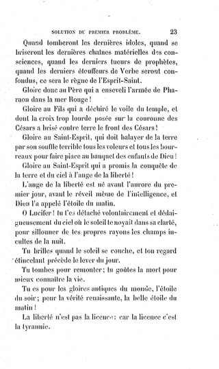 38
Mais, dans les rêves de noire intelligence imparfaite, nous accusons le travail
providentiel faute de le comprendre.
Nous ressemblons à l'ignorant qui juge le tableau sur le commencement de
l'ébauche et dit, lorsque la tête est faite :
« Cette figure n'a donc pas de corps ? ».
La nature reste calme et fait son œuvre.
Le soc(*) n'est pas cruel lorsqu'il déchire le sein de la terre, et les grandes
révolutions du inonde sont le labourage de Dieu.
Tout est bien dans son temps : Aux peuples féroces, des maîtres barbares ;
au bétail, des bouchers ; aux hommes, des juges et des pères.
Si le temps pouvait changer les moutons en lions, ils mangeraient les
bouchers et les bergers.
Les moutons ne changent jamais parce qu'ils ne s'instruisent pas, mais les
peuples s'instruisent.
Bergers et bouchers des peuples, vous avez donc raison de regarder comme
vos ennemis ceux qui parlent à votre troupeau.
Troupeaux qui ne connaissez encore que vos bergers et qui voulez ignorer
leur commerce avec les bouchers, vous êtes excusables de lapider ceux qui
vous humilient et qui vous inquiètent en vous parlant de vos droits.
Ô Christ ! Les grands te condamnent, tes disciples te renient, le peuple te
maudit et acclame ton supplice, la mère seule le pleure, Dieu l'abandonne !
Eli ! Eli ! Lama Sabachtani !
Mon Dieu ! Mon Dieu ! Pourquoi m'as-tu abandonné !?
[S'écria d'une forte voix Jésus à la 9ème heures de son supplice de la crucifixion].
(*) Soc : Lame en fer de la charrue.
VII. LE SEPTÉNAIRE.
Le septénaire est le grand nombre biblique. Il est la clef de la création de
Moïse et le symbole de toute la religion. Moïse a laissé cinq livres et la loi se
résume en deux testaments.
La Bible n'est pas une histoire, c'est un recueil de poèmes, c'est un livre
d'allégories et d'images.
Adam et Eve ne sont que les types primitifs de l'humanité ; le serpent qui
tente, c'est le temps qui éprouve ; l'arbre de la science, c'est le droit ;
l'expiation par le travail, c'est le devoir.
 