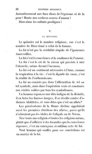 41
(5*) Pierre Ier, plus connu sous le nom de Pierre le
Grand, était Tsar de Russie dès 1682 et devint le premier
empereur de l'Empire russe de 1721 à sa mort en 1725.
Il a profondément réformé son pays et a mené une
politique expansionniste qui a transformé la Russie en
puissance européenne.
L'empire universel ne devait pas se réaliser par la force, mais par
l'intelligence et par l'amour. Aussi, à Nemrod, l'homme du droit sauvage,
la Bible oppose-t-elle Abraham, l'homme du devoir, qui s'exile pour chercher
la liberté et la lutte sur une terre étrangère dont il s'empare par la pensée.
Il a une épouse stérile, c'est sa pensée, et une esclave féconde, c'est sa force ;
mais quand la force a produit son fruit, la pensée devient féconde, et le fils de
l'intelligence fait exiler l'enfant de la force.
L'homme d'intelligence est soumis à de rudes épreuves ; il doit confirmer ses
conquêtes par le sacrifice.
Dieu veut qu'il immole son fils, c'est-à-dire que le doute doit éprouver le
dogme et que l'homme intellectuel doit être prêt à tout sacrifier devant la
raison suprême. Dieu intervient alors : La raison universelle cède aux efforts
du travail, elle se montre à la science, et le côté matériel du dogme est seul
immolé. C'est ce que représente le bélier arrêté par les cornes dans les
broussailles. L'histoire d'Abraham est donc un symbole à la manière antique,
et contient une haute révélation des destinées de l'Âme humaine. Prise à la
lettre, c'est un récit absurde et révoltant. Saint-Augustin(*) ne prenait-il pas à
la lettre l'Âne d'or d'Apulée(1*) ! Pauvres grands hommes !
(*) Augustin d'Hippone, ou Saint-Augustin, était un philosophe et théologien chrétien romain de la
classe aisée. Avec Ambroise de Milan, Jérôme de Stridon et Grégoire le Grand, c'est l'un des quatre
Pères de l'Église occidentale et l’un des trente-six docteurs de l’Église.
(1*) L'Âne d'or ; ou les Métamorphoses, roman d'Apulé.
 