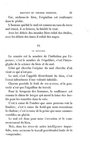 46
Ne buvez pas le sang du Christ, il vous brûlerait les entrailles ; c'est bien
assez qu'il ait coulé inutilement pour vous !
VIII. LE NOMBRE HUIT. L'OCTENAIRE.
L'octenaire est le nombre de la réaction et de la justice équilibrante.
Toute action produit une réaction.
C'est la loi universelle du monde.
Le christianisme devait produire l'antichristianisme.
L'antéchrist, c'est l'ombre, c'est le repoussoir, c'est la preuve du Christ.
L'antéchrist se produisait déjà dans l'Église à l'époque des Apôtres :
«$Que$celui qui tient maintenant tienne jusqu'à la mort », disait Saint-Paul,
« et le fils de l'iniquité (la grande injustice) se manifestera ».
Les protestants ont dit : « L'antéchrist, c'est le pape ».
Le pape a répondu : « Tout hérétique est un antéchrist ».
L'antéchrist n'est pas plus le pape que Luther : L'antéchrist, c'est l'esprit
opposé à celui du Christ.
C'est l'usurpation du droit pour le droit ; c'est l'orgueil de la domination et le
despotisme de la pensée.
C'est l'égoïsme prétendu religieux des protestants tout aussi bien que
l'ignorance crédule et impérieuse des mauvais catholiques.
L'antéchrist c'est ce qui divise les hommes au lieu de les unir ; c'est l'esprit de
dispute, l'entêtement des docteurs et des sectaires, le désir impie de
s'approprier la vérité et d'en exclure les autres, ou de forcer tout le monde à
subir l'étroitesse de nos jugements.
L'antéchrist, c'est le prêtre qui maudit au lieu de bénir, qui éloigne au lieu de
ramener, qui scandalise au lieu d'édifier, qui damne au lieu de sauver.
C'est le fanatisme haineux qui décourage la bonne volonté.
C'est le culte de la mort, de la tristesse et de la laideur.
« Quel avenir ferons-nous à notre fils ? », ont dit des parents insensés, « Il est
faible d'esprit et de corps, et son cœur ne donne pas encore signe de vie.
Nous en ferons un prêtre afin qu'il vive de l'autel ». Et Ils n'ont pas compris
que l'autel n'est pas une mangeoire pour les animaux fainéants.
Aussi regardez les prêtres indignes, contemplez ces prétendus serviteurs de
l'autel. Que disent à votre cœur ces hommes gras ou cadavéreux (les cadavres
véreux), aux yeux sans regards, aux lèvres pincées ou béantes ?
Écoutez-les parler : Que vous apprend ce bruit désagréable et monotone ?
Ils prient comme ils dorment et ils sacrifient comme ils mangent.
 
