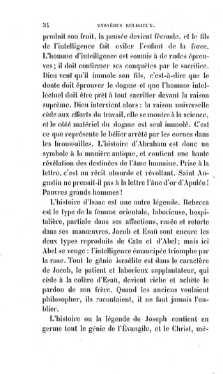 49
La religion est le lien le plus sacré et le plus fort de l'association humaine,
et faire acte de religion, c'est faire acte d'humanité.
Quand les hommes comprendront enfin qu'il ne faut pas disputer sur les
choses qu'on ignore.
Quand ils sentiront qu'un peu de charité vaut mieux que beaucoup
d'influence et de domination.
Quand tout le monde respectera ce que Dieu même respecte dans la moindre
de ses créatures : La spontanéité de l'obéissance et la liberté du devoir.
Alors il n'y aura plus qu'une religion dans le monde, la religion chrétienne et
universelle, la vraie religion catholique, qui ne reniera plus elle-même par
des restrictions de lieux ou de personnes.
« Femme », disait le Sauveur à la Samaritaine, « je te dis en vérité que le
temps vient où les hommes n'adoreront plus Dieu ni dans Jérusalem ni sur
celle montagne, car Dieu est esprit, et ses véritables adorateurs doivent le
servir en esprit et en vérité ».
[Idi : Il faut bien comprendre et entrevoir que de nos jours toutes les religions ne sont que
des$models de falsification d'une réalité plus grande encore que ce que le simple esprit d'ici a
maintenant peine à comprendre et à observer objectivement. Le caractère de religion, ici prôné,
exprimant « qu'il n'y aura plus qu'une religion dans le monde, la religion chrétienne et universelle, la vraie
religion catholique, qui ne reniera plus elle-même par des restrictions de lieux ou de personnes », n'est pas
une chose à laquelle il faille adhérer. Bien au contraire, la religion de par nature est faite pour
amener à la déroute les peuples, et même a vocation d’égarer certains Êtres pieux dans la recherche
de vérité. Cela se conforme au même rapport commun qui veut que les nouvelles structures
spirituelles qui sont basées sur des principes dogmatiques soient, comme les religions, une forme
de maintient des masses dans une illusion qui trompe, qui égare, et non pas qui mène à la porte du
cœur, et non pas le cœur organe d'où l'on pense voir sortir l'amour romantique, ou même l'amour
des proches dont nous sommes sentimentalement attaché par des liens profonds. Non ! Ici c'est le
cœur de l'Amour indicible, infini, qui n'a ni début ni fin, qui est l'émanation de la création par le
Verbe. Ainsi prôner une religion plus qu'une autre, qui puisse être la « vraie », n'est que
supercherie, tromperie et un simple jeu de dupe auquel même l'auteur à son époque c'est fait
prendre au piège. Il n'est point besoin de religion qui serve de contrôle d'une pensée collective,
la$liberté de l'amour ne peut et ne sera jamais liée à quelconque religion ou dogme que ce soit.
Soyez-en convaincu !].
X. NOMBRE ABSOLU DE LA KABBALE.
La clef des sephiroths (voir Dogme et rituel de la haute magie).
XI. LE NOMBRE ONZE.
Le onze est le nombre de la force ; c'est celui de la lutte et du martyre.
Tout homme qui meurt pour une idée est un martyr, car chez lui les
aspirations de l'esprit ont triomphé des frayeurs de l'animal.
 
