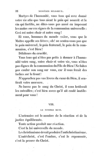 53
Proscrit par l'ignorance, accusé par l'envie,
Il est mort sur la croix pour nous rendre la vie.
Tous ceux qui le prendront pour guide et pour appui,
Peuvent, par sa doctrine, être Dieu comme lui.
Il est ressuscité pour régner sur les âges,
Il doit de l'ignorance abaisser les nuages.
Ses préceptes, un jour mieux connus et plus forts,
Seront le jugement des vivants et des morts.
Je crois en l’Esprit Saint, dont les seuls interprètes,
Sont l'esprit et le cœur des saints et des prophètes.
C'est un souffle de vie et de fécondité,
Qui procède du Père et de l'humanité.
Je crois à la famille unique et toujours sainte,
Des justes que le Ciel réunit dans sa crainte.
Je crois en l'unité du symbole, du lieu,
Du pontife et du culte en l'honneur d'un seul Dieu.
Je crois qu'en nous changeant la mort nous renouvelle,
Et qu'en nous comme en Dieu la vie est éternelle.
XIII. LE NOMBRE TREIZE.
Le treize est le nombre de la mort et de la naissance ; c'est celui de la
propriété et de l'héritage, de la société et de la famille, de la guerre et des
traités.
La société a pour bases les échanges du droit, du devoir et de la foi mutuelle.
Le droit, c'est la propriété ; l'échange, c'est la nécessité ; la bonne foi, c'est le
devoir.
Celui qui veut recevoir plus qu'il ne donne, ou qui veut recevoir sans donner,
est un voleur.
La propriété est le droit de dispensation d'une partie de la fortune commune ;
ce n'est ni le droit de destruction ni le droit de séquestration.
Détruire ou séquestrer le bien public, ce n'est pas posséder, c'est voler.
 