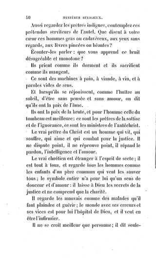 55
La sanction et la garantie de cette promesse doivent être une confiance
absolue.
Toute jalousie est un soupçon, et tout soupçon est un outrage.
Le véritable adultère, c'est celui de la confiance [évincée] : La femme qui se
plaint de son mari près d'un autre homme ; l'homme qui confie à une autre
femme que la sienne lui procure les chagrins ou fait vaciller les espérances de
son cœur, ceux-là trahissent véritablement la foi conjugale.
Les surprises des sens ne sont des infidélités qu'à cause des entraînements du
cœur qui s'abandonne plus ou moins à la reconnaissance du plaisir.
Hors, de là, ce sont des fautes humaines, dont il faut rougir et qu'on doit
cacher : Ce sont des indécences qu'il faut prévenir en écartant les occasions,
mais qu'il ne faut jamais chercher à surprendre : Les mœurs sont la
proscription du scandale.
Tout scandale estime turpitude. On n'est pas indécent parce qu'on a des
organes que la pudeur ne nomme pas ; mais on est obscène lorsqu'on les
montre.
Maris, cachez les plaies de votre ménage ; ne déshabillez pas vos femmes
devant la risée publique !
Femmes, n'affichez pas les misères du lit conjugal ; ce serait vous inscrire
dans l'opinion publique comme des prostituées.
Il faut une haute dignité de cœur pour garder la foi conjugale ; c'est un pacte
d'héroïsme dont les grandes Âmes seules peuvent comprendre toute
l'étendue.
Les mariages qui se rompent ne sont pas des mariages ; ce sont des
accouplements.
Une femme qui abandonne son mari, que peut-elle devenir ? Elle n'est plus
épouse, elle n'est pas veuve ; qu'est-elle donc ? C'est une apostate(*) de
l'honneur, qui est forcée d'être licencieuse, parce qu'elle n'est ni vierge ni
libre.
Un mari qui abandonne sa femme la prostitue et mérite le nom infâme qu'on
donne aux amants des filles perdues.
Le mariage est donc sacré, indissoluble, lorsqu'il existe réellement.
Mais il ne peut exister réellement que pour des Êtres d'une haute intelligence
et d'un noble cœur.
(*) Apostat : Personne qui abandonne une doctrine, une opinion, un parti.
 