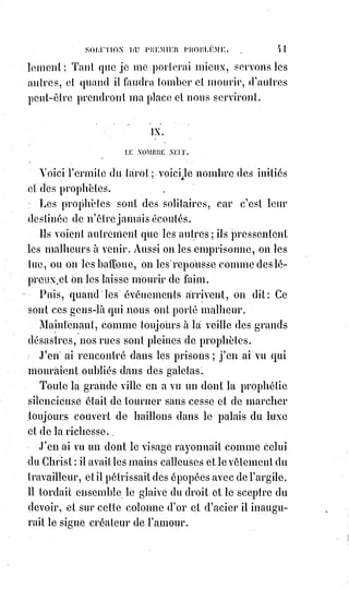 56
Les animaux ne se marient pas, et les hommes qui vivent comme les animaux
subissent les fatalités de leur nature.
Ils font sans cesse des essais malheureux pour agir raisonnablement.
Leurs promesses sont des essais et des semblants de promesses ;
leurs mariages, des essais et des semblants de mariage ; leurs amours,
des essais et des semblants d'amour. Ils voudraient toujours et ne veulent
jamais ; ils entreprennent toujours et n'achèvent jamais. Pour de pareilles
gens, les lois ne sont applicables que du côté de la répression.
De pareils Êtres peuvent avoir une nichée(*), mais ils n'ont jamais de famille :
Le mariage, la famille, sont les droits de l'homme parfait, de l'homme
émancipé, de l'homme intelligent et libre.
Aussi, interrogez les annales des tribunaux et lisez l'histoire des parricides.
Soulevez le voile noir de toutes ces têtes coupées et demandez-leur ce qu'elles
ont pensé du mariage et de la famille ; quel lait elles ont sucé, quelles caresses
les ont ennoblies... Puis frémissez, vous tous qui ne donnez pas à vos enfants
le pain de l'intelligence et de l'amour, vous tous qui ne sanctionnez pas
l'autorité paternelle par la vertu du bon exemple...
Ces misérables étaient des orphelins par l'esprit et par le cœur, et ils se sont
vengés de leur naissance !...
Nous vivons dans un siècle où plus que jamais la famille est méconnue dans
ce qu'elle a d'auguste(1*) et de sacré : L'intérêt matériel tue l'intelligence et
l'amour ; les leçons de l'expérience sont méprisées, l'on marchande les choses
de Dieu. La chair insulte l'esprit, la fraude rit au nez de la loyauté.
Plus d'idéal, plus de justice : La vie humaine s'est rendue orpheline des deux
côtés.
Courage et patience ! Ce siècle ira où doivent aller les grands coupables.
Voyez comme il est triste ! L'ennui est le voile noir de sa tête ...
le$tombereau(2*) roule, et la foule suit en frémissant...
Bientôt un siècle de plus sera jugé par l'histoire, et on écrira sur un grand
tombeau de ruines : Ici a fini le siècle parricide ! Le siècle bourreau de son
Dieu et de son Christ !
(*) Nichée : Ensemble d'une famille nombreuse.
(1*) Auguste : Vénérable, majestueux.
(2*) Tombereau : Wagon utilisé pour le transport en vrac.
 