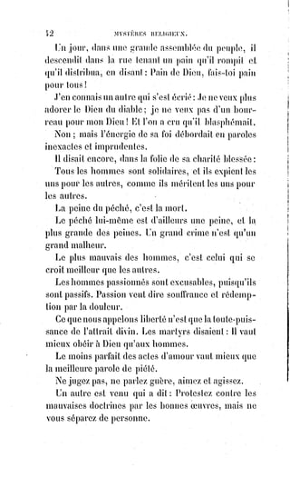 57
À la guerre on a le droit de tuer pour ne pas mourir : Mais dans la bataille de
la vie, le plus sublime des droits c'est celui de mourir pour ne pas tuer.
L'intelligence et l'amour doivent résister à l'oppression jusqu'à la mort, jamais
jusqu'au meurtre.
Homme de cœur, la vie de celui qui t'a offensé est entre tes mains, car celui-là
est maître de la vie des autres qui ne tient pas à la sienne... Écrase-le de ta
Grandeur : Fais-lui grâce !
Mais est-il défendu de tuer le tigre qui nous menace ?
— Si c'est un tigre à face humaine, il est plus beau de se laisser dévorer,
toutefois ici la morale ne prescrit rien.
— Mais si le tigre menace mes enfants ?...
— Que la nature elle-même vous réponde.
Harmodius et Aristogitou(*) avaient des fêtes et des statues dans l'ancienne
Grèce. La Bible a consacré les noms de Judith et d'Aod, et l'une des plus
sublimes figures du Livre Saint, c'est celle de Samson(1*) aveugle et enchaîné
qui secoue les colonnes du temple en s'écriant : « Que je meure avec les
philistins ! ».
Croyez-vous toutefois que si Jésus, avant de mourir, était allé à Rome
poignarder Tibère(2*), il eût sauvé le monde comme il l'a fait en pardonnant à
ses bourreaux et en mourant même pour Tibère ?
Brutus(3*) en tuant César a-t-il sauvé la liberté
romaine ?
(*) Harmodius et Aristogitou étaient deux aristocrates
athéniens qui, en 514, préparèrent un complot contre
Hipparque, l'un des deux fils du tyran Pisistrate à
Athènes.
(1*) Samson. À l'époque du récit, les enfants d'Israël sont
livrés par Dieu aux mains des Philistins pendant
quarante ans, en punition de leurs fautes. Samson leur est
envoyé comme un sauveur. Dans le prolongement de
cette histoire, Samson devint juge des Judéens pendant
vingt ans.
 