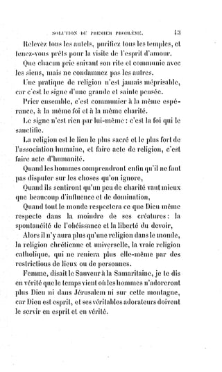 58
(2*) Tiberius Claudius Nero (Tibère) est un Empereur romain
dans la 30ène ap. J.-C..
(3*) Marcus Junius Brutus
Caepio est un sénateur
romain, juriste et philosophe
de la fin de la République,
fils de Servilia, la maîtresse
de Jules César, auquel il
porta le dernier coup, en le
poignardant le 15 mars 44 av.
J.-C.. Brutus possède à la
fois l'image du traître par
excellence, pour sa participa-
tion à la mort de César qui
lui avait pardonné son
adhésion au parti de Pompée, et celle d'un homme vertueux,
qui préféra toujours le salut de la République au sien.
En tuant Caligula, Cherea n'a fait que de la place pour Claude et pour Néron.
Protester contre la violence par la violence, c'est la justifier et la forcer de se
reproduire.
Mais triompher du mal par le bien, de l'égoïsme par l'abnégation, de la
férocité par le pardon : C'est le secret du christianisme et c'est celui de la
victoire éternelle.
J'ai vu la place où la terre saignait encore du meurtre d'Abel, et sur cette
place passait un ruisseau de pleurs.
Et des myriades d'hommes s'avançaient conduits par les siècles, en laissant
tomber des larmes dans le ruisseau.
Et l'éternité, accroupie et morne (sombre), contemplait les larmes qui
tombaient, elle les comptait une à une et il n'y en avait jamais assez pour
laver une tache de sang.
Mais entre deux multitudes et deux âges vint le Christ, pâle et rayonnante
figure.
Et dans la terre du sang et des larmes il planta la vigne de la fraternité, et les
larmes et le sang aspirés par les racines de l'arbre divin devinrent la sève
délicieuse du raisin qui doit enivrer d'amour les fils de l'avenir.
[Idi ; Ainsi je reviens sur ce paragraphe : « Se promettre un amour éternel, c'est une puérilité : L'amour
sexuel est une émotion divine, sans doute, mais accidentelle, involontaire et transitoire ; mais la promesse du
dévouement réciproque est l'essence du mariage et le principe de la famille ». L’amour intime éternel peut
sembler une puérilité, certes, l’amour se veut libre, mais une émotion divine accidentelle sûrement
pas. Lorsque l’amour se manifeste entre deux Être il ne peut être aucunement accidentel, il est
manifeste par ce qu’il devait l’être ainsi à l’instant où il se manifeste. Les profondeurs du
mécanisme véritable de l’amour nous sont beaucoup trop ignoré pour que l’on puisse se permettre
de tels jugements, seul la Source de cet amour sait et fait en sorte qu’il se développe ainsi].
 