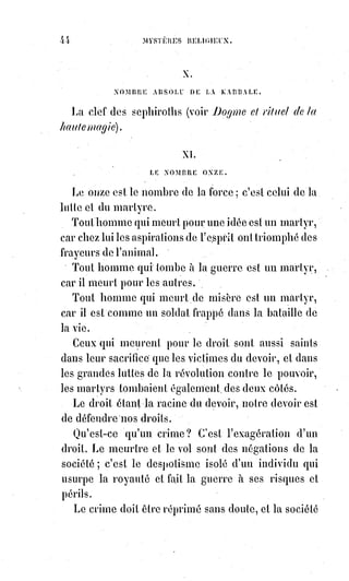 59
XIV. LE NOMBRE QUATORZE.
Le quatorze est le nombre de la fusion, de l'association et de l'unité
universelle, et c'est au nom de ce qu'il représente que nous ferons ici un appel
aux nations en commençant par la plus ancienne et la plus sainte.
Enfants d'Israël, pourquoi au milieu du mouvement des nations, restez-vous
immobiles comme si vous gardiez les tombeaux de vos pères ?
Vos pères ne sont pas ici, ils sont ressuscités : Car le Dieu d'Abraham, d'Isaac
et de Jacob n'est pas le Dieu des morts !
Pourquoi imprimez-vous toujours à votre génération la marque sanglante du
couteau ?
Dieu ne veut plus vous séparer des autres hommes ; soyez nos frères,
et mangez avec nous des hosties pacifiques sur des autels que le sang ne
souille jamais.
La loi de Moïse est accomplie : Lisez vos livres et comprenez que vous avez
été un peuple aveugle et dur, comme le disent tous vos prophètes.
Mais vous avez été aussi un peuple courageux et persévérant dans la lutte.
Enfants d'Israël, devenez les enfants de Dieu : Comprenez et aimez !
Dieu a effacé de votre front le signe de Caïn, et les peuples en vous voyant
passer ne diront plus : « Voilà les Juifs ! ». Ils s'écrieront : « Place à nos
frères ! Place à nos aînés dans la foi ! ».
Et nous irons tous les ans manger la pâque avec vous dans la Jérusalem
nouvelle.
Et nous-nous reposerons sous votre vigne et sous votre figuier : Car vous
serez encore les amis du voyageur, en souvenir d'Abraham, de Tobie(*) et des
Anges qui les visitaient.
Et en souvenir de celui qui a dit : « Celui qui reçoit le plus petit d'entre vous
me reçoit moi-même ».
Car désormais vous ne refuserez plus un asile dans votre maison et dans
votre cœur à votre frère Joseph que vous avez vendu aux nations.
Parce qu'il est devenu puissant dans la terre d'Égypte où vous cherchiez du
pain pendant les jours de stérilité.
Et il s'est ressouvenu de son père Jacob et de Benjamin son jeune frère ; et il
vous pardonne votre jalousie, et il vous embrasse en pleurant.
(*) Tobie, dans le Livre de Tobit, Tobie étant le fils de Tobit, est un livre de l'Ancien Testament.
Il raconte l'histoire d'un israélite de la tribu de Nephthali, nommé Tobit, déporté à Ninive,
qui devient aveugle après avoir reçu de la fiente d'oiseau dans les yeux et qui envoie son fils Tobie
recouvrer une dette en Médie auprès de leur parent Gabaël.
 