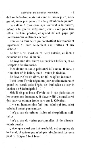 60
Enfants des croyants, nous chanterons avec vous : « Il n'y a pas d'autre Dieu
que Dieu et Mahomet est son prophète ! ».
Dites avec les enfants d'Israël : « Il n'est point d'autre Dieu que Dieu et Moïse
est son prophète ! ».
Dites avec les chrétiens : « Il n'y a point d'autre Dieu que Dieu et Jésus-Christ
est son prophète ! ».
Mahomet c'est l'ombre de Moïse. Moïse c'est le précurseur de Jésus.
Qu'est-ce qu'un prophète ? C'est un représentant de l'humanité qui cherche
Dieu. Dieu est Dieu, l'homme est le prophète de Dieu, lorsqu'il fait que nous
croyons à Dieu.
La Bible, le Coran et l'Évangile sont trois traductions différentes du même
livre. Il n'y a qu'une loi comme il n'y a qu'un Dieu.
Ô femme idéalisée, ô récompense des élus, es-tu plus belle que Marie ?
Ô Marie, fille de l'Orient, chaste comme le pur amour, grande comme les
aspirations maternelles, viens apprendre aux enfants de l'Islam les mystères
du Ciel et les secrets de la beauté.
Invites-les au festin de l'alliance nouvelle, là, sur trois trônes étincelants de
pierreries, trois prophètes seront assis.
L'arbre tuba fera de ses branches recourbées un dais(*) à la table céleste.
L'épouse sera blanche comme la Lune et vermeille(1*) comme le sourire du
matin.
Tous les peuples accourront pour la voir et ils ne craindront plus de passer
Al Sirah, car sur ce pont tranchant comme une lame de rasoir, le Sauveur
étendra sa croix et viendra tendre la main à ceux qui chancelleront, et à ceux
qui seront tombés l'épouse tendra son voile embaumé et les attirera vers elle.
Peuples, frappez des mains et applaudissez au dernier triomphe de l'amour !
La mort seule restera morte et l'enfer seul sera brûlé.
Ô nations de l'Europe, à qui l'Orient tend les mains, unissez-vous pour
repousser les ours du Nord ! Que la dernière guerre fasse triompher
l'intelligence et l'amour, que le commerce entrelace les bras du monde et
qu'une civilisation nouvelle sortie de l'Évangile armé réunisse tous les
troupeaux de la Terre sous la houlette du même pasteur !
(*) Le dais est un ouvrage d'architecture et de sculpture en pierre, en métal, de bois sculpté ou de
tissus, qui sert à couvrir un trône, un autel, une chaire, un catafalque, une statue, une œuvre
d'église ou la place où siègent, dans les occasions solennelles, certains grands personnages.
(*) Vermeille : D'un rouge vif et éclatant, légèrement plus foncé que l'incarnat et tirant sur le rouge
cerise.
 